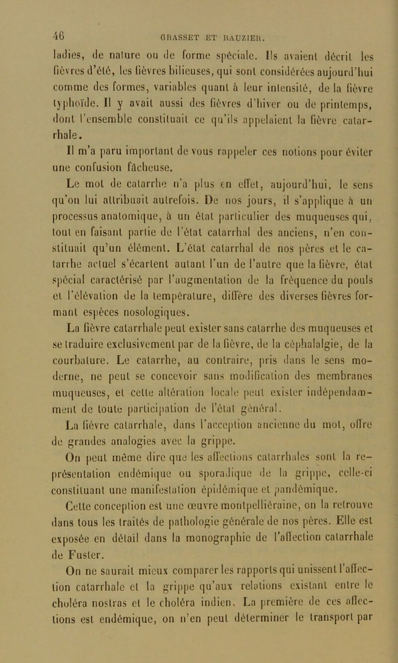 ladies, de nalure ou de forme spéciale. Ils avaient décrit les fièvres d’été, les fièvres bilieuses, qui sont considérées aujourd’hui comme des formes, variables quant à leur intensité, de la fièvre typhoïde. Il y avait aussi des fièvres d’hiver ou de printemps, dont l’ensemble constituait ce qu’ils appelaient la fièvre catar- rhale. Il m’a jiaru important de vous rap|)eler ces notions pour éviter une confusion fûcheuse. Le mol de catarrhe n’a |)lus en eiïet, aujourd’hui, le sens qu’on lui attribuait autrefois. De nos jours, il s’apjjlique è un processus anatomique, à un étal particulier des muqueuses qui, tout en faisant partie de l’étal catarrhal des anciens, n’en coii- sliluail qu’un élément. L’étal catarrhal de nos pères et le ca- tarrhe actuel s’écartent autant l’un de l’autre que la fièvre, étal spécial caractérisé par l’augmenlalion de la fréquence du pouls et l’élévation de la température, dilfère des diverses fièvres for- mant espèces nosologiques. La fièvre catarrhale |)eul exister sans catarrhe des muqueuses et se traduire exclusivement par de la fièvre, de la céphalalgie, de la courbature. Le catarrhe, au contraire, pris dans le sens mo- derne, ne peut se concevoir sans modification des membranes muqueuses, et celte altération locale peut exister indépendam- ment de toute participation de l’état général. La lièvre catarrhale, dans l’acception ancienne du mol, olire de grandes analogies avec la grippe. On peut même dire que les aiïeclions catarrhales sont la re- présentation endémique ou s[)oraJique de la gri|)pe, celle-ci constituant une manifestation épidômi(|iie et pandémique. Celle conception est une œuvre monlpelliéraine, on la retrouve dans tous les traités de pathologie générale de nos pères. Elle est exposée en détail dans la monographie de l’afleclion catarrhale de Fusler. On ne saurait mieux comparer les rapports qui unissent l’alïec- lion catarrhale et la grippe qu’aux relations existant entre le choléra noslras cl le choléra indien. La première de ces allcc- lions est endémique, on n’en peut déterminer le transport par