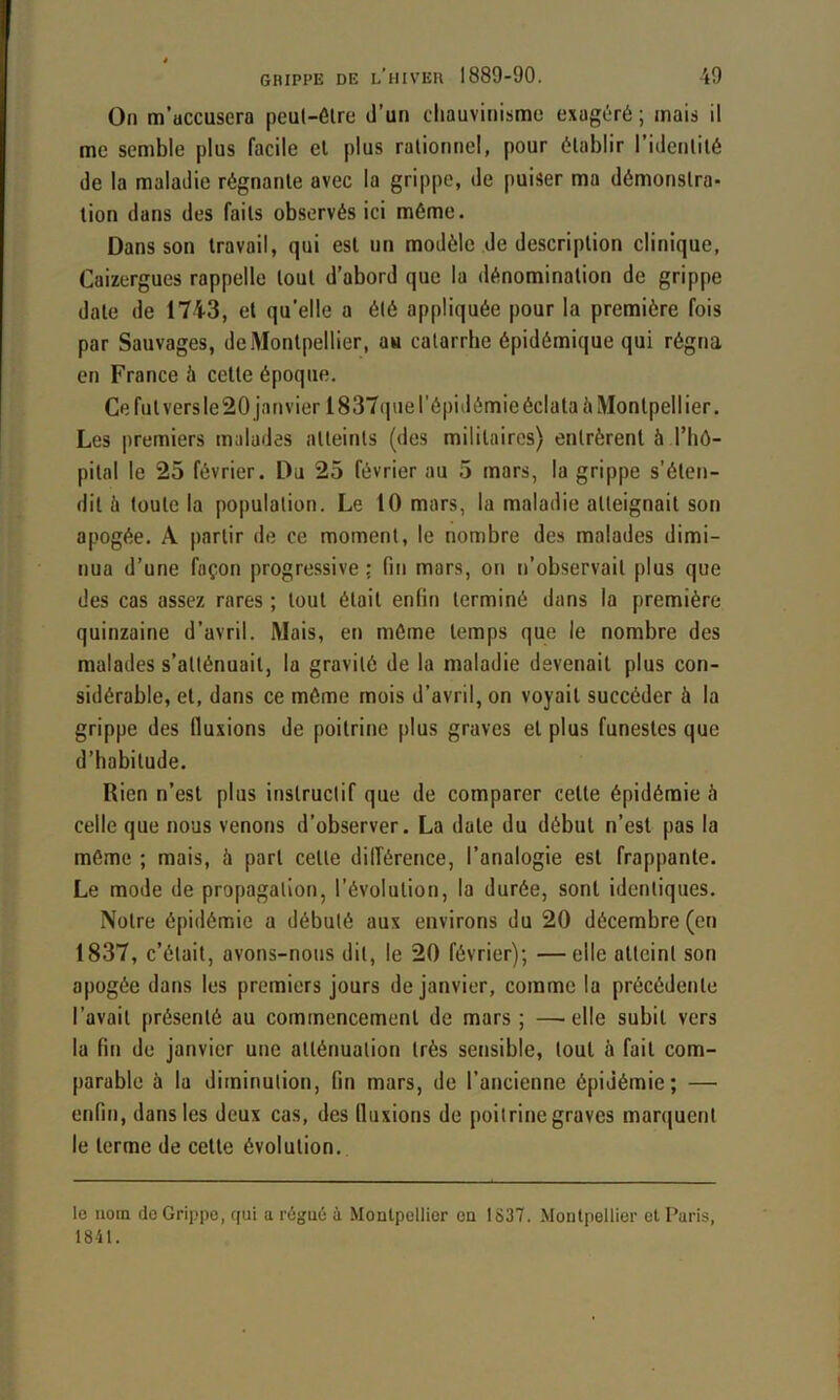 Oii m’accusera peut-être J’un chauvinisme exagéré ; mais il me semble plus facile el plus rationnel, pour établir l’identité de la maladie régnante avec la grippe, de puiser ma démonstra- tion dans des faits observés ici même. Dans son travail, qui est un modèle de description clinique, Caizergues rappelle tout d’abord que la dénomination de grippe date de 1743, el qu’elle a été appliquée pour la première fois par Sauvages, de Montpellier, au catarrhe épidémique qui régna en France à celle époque. Ce fut vers le 20 janvier 1837que l'épidémie éclata à Montpellier. Les premiers malades atteints (des militaires) entrèrent à l’hô- pilnl le 25 février. Du 25 février au 5 mars, la grippe s’éten- dit h toute la population. Le 10 mars, la maladie atteignait son apogée. A partir de ce moment, le nombre des malades dimi- nua d’une façon progressive : fin mars, on n’observait plus que des cas assez rares ; tout était enfin terminé dans la première quinzaine d’avril. Mais, en même temps que le nombre des malades s’atténuait, la gravité de la maladie devenait plus con- sidérable, et, dans ce même mois d’avril, on voyait succéder à la grippe des fluxions de poitrine plus graves et plus funestes que d’babitude. Rien n’est plus instructif que de comparer cette épidémie à celle que nous venons d’observer. La date du début n’est pas la même ; mais, à part cette dilférence, l’analogie est frappante. Le mode de propagation, l’évolution, la durée, sont identiques. Notre épidémie a débuté aux environs du 20 décembre (en 1837, c’était, avons-nous dit, le 20 février); —elle atteint son apogée dans les premiers jours de janvier, comme la précédente l’avait présenté au commencement de mars; —'ClIe subit vers la fin de janvier une atténuation très sensible, tout à fait com- parable à la diminution, fin mars, de l’ancienne épidémie; — enfin, dans les deux cas, des lltixions de poitrine graves man|uent le terme de cette évolution. le nom de Grippe, qui a rùgu6 à Montpellier en 1837. Montpellier et Paris, 1841.