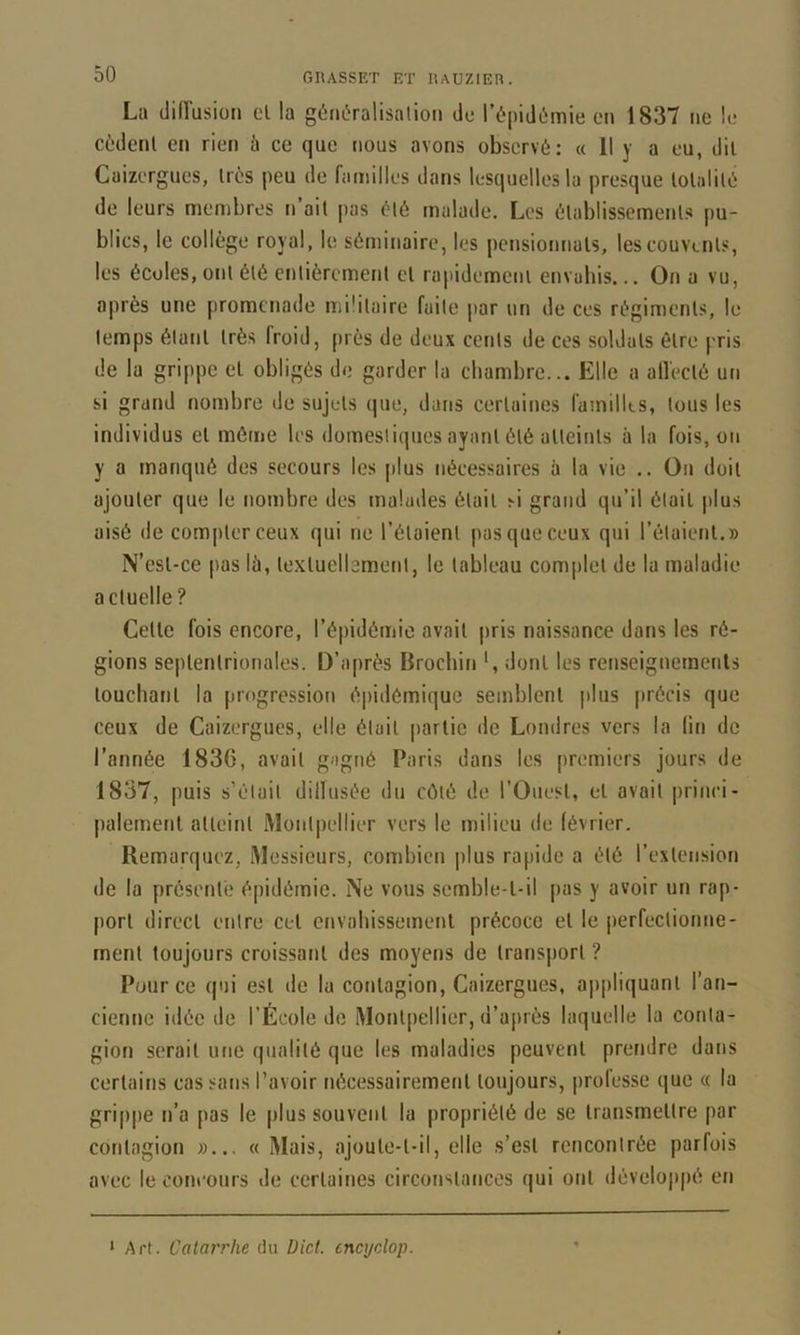 La tliiïusion cl la gériôralisalioii de l’épidiimie en 1837 ne le cèdent en rien à ce que nous avons observé: « 11 y a eu, dit Cuizergues, très peu de familles dans lesquelles la presque lolalilé de leurs membres n ait pas été malade. Les établissements pu- blics, le collège royal, le séminaire, les pensionnais, les couvents, les écoles, ont été entièrement et rapidement envahis... On a vu, après une promenade militaire faite par un de ces régiments, le temps étant très froid, près de deux cents de ces soldats être pris de la grippe et obligés de garder la chambre... Elle a all'ecté un si grand nombre de sujets que, dans certaines fainilks, tous les individus et même les domestiques ayant été atteints à la fois, on y a manqué des secours les plus nécessaires à la vie .. On doit ajouter que le nombre des malades était si grand qu’il était plus aisé de compter ceux qui ne l’étaient pas que ceux qui l’étaient.» N’esl-ce pas lù, te.xluellament, le tableau complet de la maladie actuelle? Cette fois encore, l’épidémie avait pris naissance dans les ré- gions septentrionales. D’après Brochin *, dont les renseignements touchant la progression épidémique semblent plus précis que ceux de Caizergues, elle était [)artic de Londres vers la lin de l’année 1836, avait gagné Paris dans les [)rcmiers jours de 1837, puis s’ètait dillusée du côté de l’Ouest, et avait princi- palement atteint Montpellier vers le milieu de lévrier. Remarquez, Messieurs, combien plus rapide a été l’extension de la présente épidémie. Ne vous semble-t-il pas y avoir un rap- port direct entre cet envahissement précoce et le perfectionne- ment toujours croissant des moyens de transport ? Pour ce (|ui est de la contagion, Caizergues, a|)pliquant l’an- cienne idée de l’École de Montpellier, d’ai)rès laquelle la conta- gion serait ime qualité que les maladies peuvent prefidre dans certains cas sans l’avoir nécessairement toujours, |)rofesse que « la grippe n’a pas le plus souvent la propriété de se transmettre par contagion »... « Mais, ajoute-t-il, elle s’est rencontrée parfois avec le concours de certaines circonstances qui ont déveloj)pé en ‘Art. Catarrhe du Üict. cncydop.