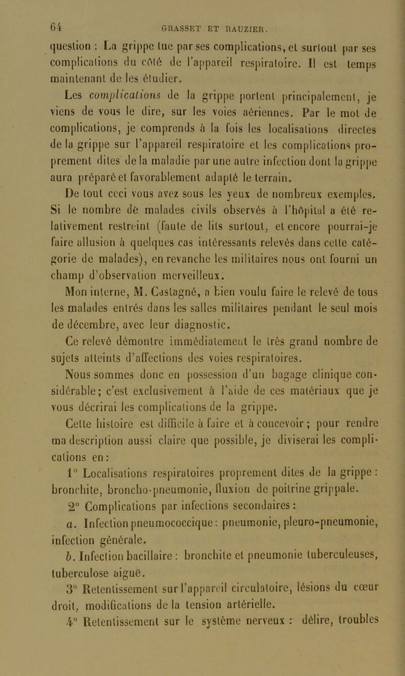 question : La grippe lue par ses complications, et surtout par ses complications du cOlô de ra|)pareil res|)iraloirc. Il est temps maintenant de les étudier. Les complicalions de la grippe portent principalement, je viens de vous le dire, sur les voies aériennes. Par le mol de complicalions, je comprends à la fois les localisations directes delà grippe sur l’appareil respiratoire et les complications pro- prement dites delà maladie par une autre infection dont lagripjie aura préparé et favorablement adapté le terrain. De tout ceci vous avez sous les yeux de nombreux exemples. Si le nombre dé malades civils observés à l’hApiial a été re- lativement restreint (faute de lits surtout, et encore pourrai-je faire allusion à quelques cas intéressants relevés dans celte caté- gorie de malades), enrevanebe les militaires nous ont fourni un champ d’observation merveilleux. Mon interne, M. Caslagné, a bien voulu faire le relevé de tous les malades entrés dans les salles militaires pendant le seul mois de décembre, avec leur diagnostic. Ce relevé démontre immédiatement le très grand nombre de sujets atteints d’alTeclions des voies respiratoires. Nous sommes donc et» possession d’un bagage clinique con- sidérable; c’est exclusivement à l’aide de ces matériaux que je vous décrirai les complications de la grippe. Cette histoire est difficile à faire et ù concevoir ; pour rendre ma description aussi claire que possible, je diviserai les compli- calions en: 1“ Localisations respiratoires proprement dites de la grippe: bronchite, broncho-pneumonie, lluxion de poitrine grippale. 2” Complicalions par infections secondaires : a. Infection pneumococcique: pneumonie, pleuro-pneumonie, infection générale. h. Infeclion bacillaire : bronchite et pneumonie tuberculeuses, tuberculose aigué. 3“ Retentissement sur l’appareil circulatoire, lésions du cœur droit, modifications de la tension artérielle. 4° Retentissement sur le système nerveux : délire, troubles