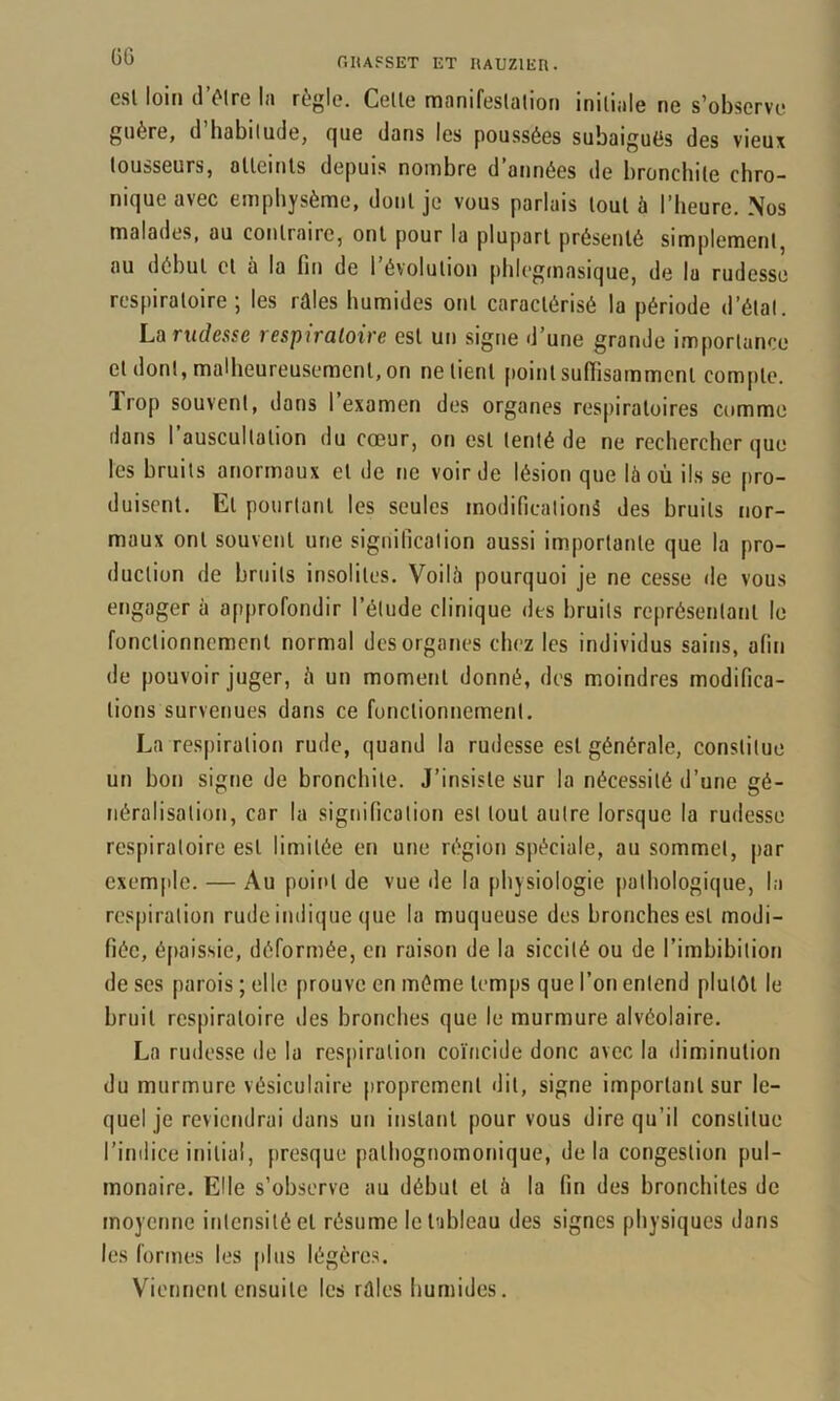 r.HAFSET ET IlAUZlEn. est loin cl’(Mre h\ règle. Celle manifeslation iniliale ne s’observe guère, d habitude, i^ue dans les poussées subaiguès des vieux lousseurs, oUeinls depuis nombre d années de bronchite chro- nique avec emphysème, dont je vous parlais loul à l’heure. Nos malades, au contraire, ont pour la plupart présenté simplement, au début et à la fin de l’évolution phlegmasique, de la rudesse respiratoire; les rûles humides ont caractérisé la période d’étal. La rudesse respiratoire est un signe d’une grande importance et dont, malheureusement, on ne tient point suffisamment compte. Trop souvent, dons l’examen des organes respiratoires comme dons I auscultation du cœur, on est tenté de ne rechercher que les bruits anormaux et de ne voir de lésion que là où ils se pro- duisent. Et pourtant les seules modifiealionâ des bruits nor- maux ont souvent une signification aussi importante que la pro- duction de bruits insolites. Voilà pourquoi je ne cesse de vous engager à approfondir l’élude clinique des bruits représentant le fonctionnement normal dos organes chez les individus sains, afin de pouvoir juger, à un moment donné, des moindres modifica- tions survenues dans ce fonctionnement. La respiration rude, quand la rudesse est générale, constitue un bon signe de bronchite. J’insiste sur la nécessité d’une gé- néralisation, car la signification est loul autre lorsque la rudesse respiratoire est limitée en une région spéciale, au sommet, par exemple. — Au point de vue de la [ihysiologie pathologique, la respiration rude indique que la muqueuse des bronches est modi- fiée, é[iaissie, déformée, en raison de la siccité ou de l’imbibition de ses parois ; elle prouve en même temps que l’on entend plutôt le bruit respiratoire des bronches que le murmure alvéolaire. La rudesse de la respiration coïncide donc avec la diminution du murmure vésiculaire proprement dit, signe important sur le- quel je reviendrai dans un instant pour vous dire qu’il constitue l’indice initiai, presque pathognomonique, delà congestion pul- monaire. Elle s’observe au début et à la fin des bronchites de moyenne intensité et résume le tableau des signes physiques dans les formes les plus légères. Viennent ensuite les râles humides.