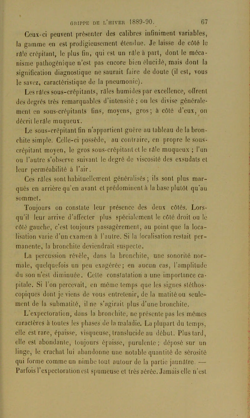 Ceux-ci peuvent présenter des calibres infiniment variables, la gamme en est prodigieusement élernlue. Je laisse de côté le rôle crépitant, le plus fin, qui est un rôle à part, dont le méca- nisme pathogénique n’est pas encore bien élucidé, mais dont la signification diagnostique ne saurait faire de doute (il est, vous le savez, caractéristique de la pneumonie). Les rôles sous-crépitants, rôles humides par excellence, oITrent des degrés très remarquables d’intensité; on les divise générale- ment en sous-crépitants fins, moyens, gros; à côté d’eux, on décrit le rôle muqueux. Le sous-crépitant fin n’appartient guère au tableau de la bron- chite simple. Celle-ci possède, au contraire, en propre le sous- crépitant moyen, le gros sous-crépitant et le rôle muqueu.x ; l’un ou l’autre s’observe suivant le degré de viscosité des exsudais et leur perméabilité à l’air. Ces rôles sonthabituellennent généralisés; ils sont plus mar- qués en arrière qu’en avant et {rrédominent ô la base plutôt qu’au sommet. Toujours on constate leur présence des deux côtés. Lors- qu’il leur arrive d’all'ecler plus spécialement le côté droit ou le côté gauche, c’est toujours passagèrement, au point que la loca- lisation varie d’un examen à l’autre. Si la localisation restait per- manente, la bronchite deviendrait suspecte. La jtercussion révèle, dans la bronebile, une sonorité nor- male, quelquefois un peu exagérée; en aucun cas, l’amplitude du son n’est diminuée. Cette constatation a une importance ca- pitale. Si l’on percevait, en même temps que les signes stéthos- copiques dont je viens de vous entretenir, de la matité ou seule- ment de la submalilé, il ne s’agirait plus d’une bronchite. L’expectoration, dans la bronchite, ne |)résente pas les mômes caractères à toutes les phases de la maladie. La plupart du temps, elle est rare, épaisse, visqueu.se, translucide au début. Plus lard, elle est abondante, toujours épaisse, purulente ; dé(iosé sur un linge, le crachat lui abandonne une notable quantité de sérosité qui forme comme un nimbe tout autour de la partie jaunôlre. — Parfois l’cxpccloralion est spumeuse et très aérée. Jamais elle n’est