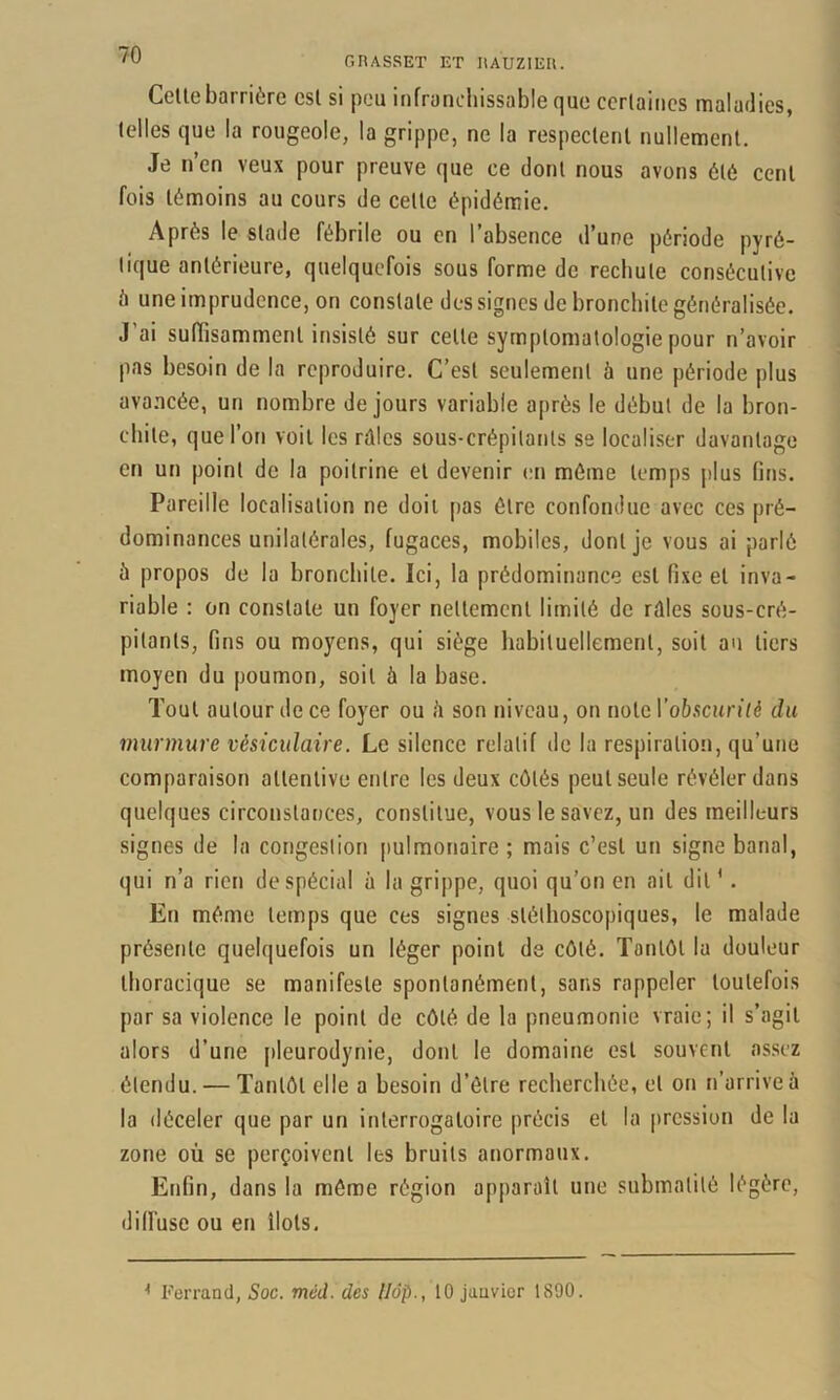 70 GRASSET ET liAUZIEIl. Celle barrière csl si peu infranchissable que certaines maladies, telles que la rougeole, la grippe, ne la respectent nullement. Je n’en veux pour preuve que ce dont nous avons été cent fois témoins au cours de celle épidémie. Après le stade fébrile ou en l’absence d’une période pyré- lique antérieure, quelquefois sous forme de rechute consécutive à une imprudence, on constate des signes de bronchite généralisée. J’ai suffisamment insisté sur celle symptomatologie pour n’avoir pas besoin de la reproduire. C’est seulement à une période plus ava.ncée, un nombre de jours variable après le début de la bron- chite, que l’on voit les rûles sous-crépilanls se localiser davantage en un point de la poitrine et devenir en même temps jilus fins. Pareille localisation ne doit [>as être confondue avec ces pré- dominances unilatérales, fugaces, mobiles, dont je vous ai parlé ü propos de la bronchite. Ici, la prédominance est fixe et inva- riable : on constate un foyer nettement limité de rûles sous-cré- pilanls, fins ou moyens, qui siège liabituellemenl, soit au tiers moyen du poumon, soit à la base. Tout autour de ce foyer ou è son niveau, on note ro6.scun‘/é du murmure vésiculaire. Le silence relatif de la respiration, qu’une comparaison attentive entre les deux côtés peut seule révéler dans quelques circonstances, constitue, vous le savez, un des meilleurs signes de la congestion pulmonaire ; mais c’est un signe banal, qui n’a rien de spécial à la grippe, quoi qu’on en ail dit ' . En même temps que ces signes stéthoscopiques, le malade présente quelquefois un léger point de côté. Tantôt la douleur thoracique se manifeste spontanément, sans rappeler toutefois par sa violence le point de côté de la pneumonie vraie; il s’agit alors d’une pleurodynie, dont le domaine est souvent assez étendu. — Tantôt elle a besoin d’être recherchée, et on n’arrive à la déceler que par un interrogatoire précis et la pression de la zone où se perçoivent les bruits anormaux. Enfin, dans la même région apparaît une submalité légère, difïùse ou en îlots.