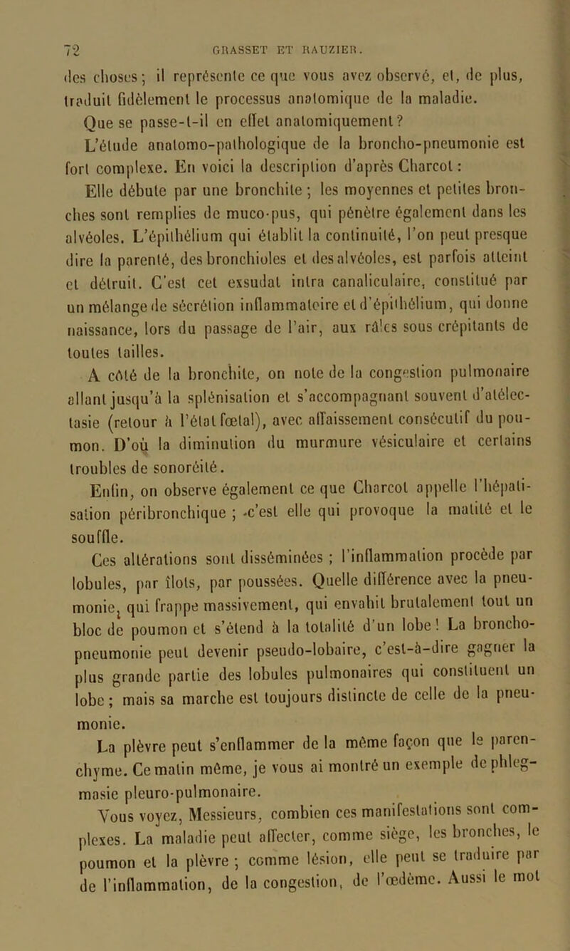 (les clioses; il repriiseMlc ce que vous avez observé, el, de plus, traduit fidèlemenl le processus aiiolomiquc de la maladie. Que se passe-l-il en edel analomiquemcnl? L’élude anatomo-pathologique de la broncho-pneumonie est fort complexe. En voici la description d’après Charcot : Elle débute par une bronchite ; les moyennes el petites bron- ches sont remplies de muco-pus, qui pénètre également dans les alvéoles. L’épithélium qui établit la continuité, l’on peut presque dire la parenté, des bronchioles el des alvéoles, est parfois allcinl cl détruit. C’est cet exsudai inlra canaliculaire, constitué par un mélange de sécrétion innammaloire el d’épiibélium, qui donne naissance, lors du passage de l’air, aux rûlcs sous crépitants de toutes tailles. A C(Mé de la bronchite, on note de la congestion pulmonaire allant jusqu’à la splénisation el s’accompagnant souvent d’atélec- tasie (retour à l’étal fœtal), avec alfaissemenl consécutif du pou- mon. D’où la diminution du murmure vésiculaire et certains troubles de sonoréilé. Enlin, on observe également ce que Charcot appelle l’hépati- salion péribronchique ; -c’est elle qui provoque la matité el le souffle. Ces altérations sont disséminées ; l’inflammation procède par lobules, par îlots, par poussées. Quelle différence avec la pneu- moniej qui frappe massivement, qui envahit brutalement tout un bloc de poumon et s’étend à la totalité d’un lobe! La broncho- pneumonie peut devenir pseudo-lobaire, c esl-à-dire gagner la plus grande partie des lobules pulmonaires qui constituent un lobe ; mais sa marche est toujours distincte de celle de la pneu- monie. La plèvre peut s’enflammer de la même façon que le paren- chyme. Ce malin même, je vous ai montré un exemple de phleg- masie pleuro-pulmonaire. Vous voyez. Messieurs, combien ces manifestations sont com- plexes. La maladie peut affecter, comme siège, les bronches, le poumon el la plèvre; comme lésion, elle peut se traduire par de l’inflammation, de la congestion, de l’œdème. Aussi le mol