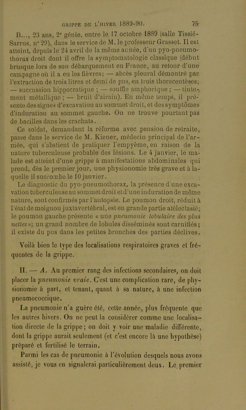 B..., 23 ans, 2“ génie, entre le 17 octobre 1889 (salle Tissiô- Sarrus, n® 29), dans le service de M. le professeur Grasset. Il est atteint, depuis le 24 avril de la môme année, d'un pyo-pneumo- ihora.x droit dont il offre la symptomatologie classique (début brusque lors de son débarquement en France, au retour d’une campagne où il a eu les fièvres; — abcès pleural démontré par l’extraction de trois litres et demi de pus, en trois Ihoracentèses; — succussion hippocratique ; — souille amphorique ; — tinte-, ment métallique; — bruit d’airain). En môme temps, il pré- sente des signes d’excavation au sommet droit, et des symptômes d’induration au sommet gauche. On ne trouve pourtant pas de bacilles dans les crachats. Ce soldat, demandant la réforme avec pension de retraite, passe dans le service do M. Kiener, médecin principal de l’ar- mée, qui s’abstient de pratiquer l’empyème, en raison do la nature tuberculeuse probable des lésions. Le 4 janvier, le ma- lade est atteint d’une grippe à manifestations abdominales qui prend, dès le premier jour, une physionomie très grave et à la- quelle il succombe le 10 janvier. Le diagnostic du pyo-pneumothora.x, la présence d'une exca- vation tuberculeuse au sommet droit et d’une indu ration do même nature, sont confirmés par l'autopsie. Le poumon droit, réduit à l’état de moignon j uxtavertébral, est en grande partie atélectasié; le poumon gauche présente « une pneumonie lobulaire des plus nettes y>; un grand nombre de lobules disséminés sont carniüés; il existe du pus dans les petites bronches des parties déclives. Voilà bien !e type des localisations respiratoires graves el fré- quentes de la grippe. II. — A. Au premier rang des infections secondaires, on doit placer la pneumonie vraie. C’est une complication rare, de phy- sionomie à part, et tenant, quant à sa nature, à une infection pneumococcique. La pneumonie n’a guère été, cette année, plus fréquente que les autres hivers. On ne peut la considérer comme une localisa- tion directe de la grippe; on doit y voir une maladie différente,, dont la grippe aurait seulement (cl c’est encore là une hypothèse) préparé el fertilisé le terrain. Parmi les cas de pneumonie à l’évolution desquels nous avons assisté, je vous en signalerai particulièrement deux. Le, premier