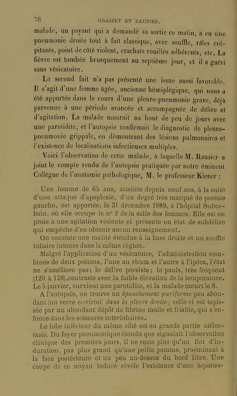 malade, un payant qui a demandé sa sortie ce malin, a eu une pneumonie droite tout à fait classique, avec souille, réles cré- pitants, point de côté violent, crachais rouillés adhérents, etc. La fièvre est tombée brusquement au septième jour, et il a guéri sans vésicatoire. Le second fait n’a pas présenté une issue aussi favorable. Il s’agit d’une femme Agée, ancienne hémiplégique, qui nous a été apportée dans le cours d une pleuro-pneumonie grave, déjü parvenue à une période avancée et accompagnée de délire et d’agitation. La malade mourait au bout de peu de jours avec une parotidite, et l’autopsie confirmait le diagnostic de pleuro- pneumonie grippale, en démontrant des lésions pulmonaires et l’existence de localisations infectieuses multiples. Voici l’observation de cette malade, h laquelle M. Kauzier a joint le compte rendu de l’autopsie pratiquée par notre éminent Collègue de l’anatomie pathologique, M. le professeur Kiener : Une femme de 65 ans, alleinte depuis neuf ans, à la suite d’une attaque d'apoplexie, d’un degré très marqué de parésie gauche, est apportée, le 31 décembre 1889, à l’hôpital Subur- bain, où elle occupe le n“ 2 delà salle des femmes. Elle est en proie à une agitation violente et présente un état de subdéliro qui empêche d’en obtenir aucun renseignement. ün constate une matité étendue à la base droite et un souffle tubaire intense dans la môme région. Malgré l’application d’un vésicatoire, l’administration com- binée de deux potions, l’nne au rhum et l’autre à l’ipéca, l’état ne s’améliore pas; le délire persiste; le pouls, très fréquent (120 à 128), contras te avec la faible élévation delà température. Le 5 janvier, survient une parotidite, et la malade meurt le 8. A l'autopsie, on trouve un épanchement puriforme peu abon- dant (un verre environ) dans la plèvre droite; celle-ci est tapis- sée par un abondant dépôt de fibrine molle et friable, qui s’en- fonce dans les scissures interlobaires. Le lobe inférieur du môme côté est en grande partie atélec- tasié. Du foyer pneumonique étendu que signalait l’observation clinique des premiers jours, il ne reste plus qu’un îlot d’in- duration, pas plus grand qu’une petite pomme, proéminant à la face postérieure et un peu au-dessus du bord libre. Une coupe de ce noyau induré révèle l’existence d’une hépatisa-