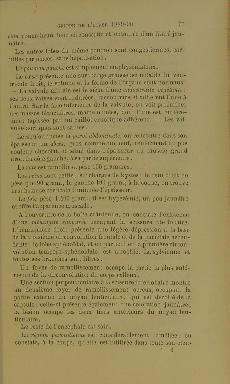 liuii l’Oiigo brun bien cii’coiiscriLc cl ciiLoiui5c-ü uii liscic jflu- luUro. Los autres lobes du même poumon sont congosliouués, car- nifiés par places, sans liépalisatiou. Lo poumon gauche est simplement empliysémaleux. Le cœur présente une surcharge graisseuse nolable du ven- tricule droit; lo volume et la forme de l'organe sont normaux. L,;i valvule mitrale est le siège d’une endocardUe vcgélaïUe ; ses Jeux valves sont indurées, raccourcies cl adbèrent l'une à l'autre. Sur la face inférieure de la valvule, ou voit proéminer des masses blancluUres, mamelonnées, dont l’une est enlière- meiu tapissée par un caillot cruorique adhérent. — Les val- vules aortiques sont saines. Lorsqu'on incise la paroi abdominale, on rencontre dans son épaisseur un abcès, gros comme un œuf, renfermant du pus couleur chocolat, et situé dans l’épaisseur du muscle grand droit du côté gauche, è sa partie supérieure. La rate est ramollie et pèse 100 grammes. Los reins sont petits, surchargés de kystes ; lo rein droit ne pèse que 90 gram., le gauche 100 gram.; à la coupe, on trouve la substance corticale diminuée d'épaisseur. Le foie pèse 1,400 gram.; il est byporémié, un peu jaunâtre cl offre l’apparence muscade. A l'ouverture de la boîte crânienne, on constate l’existence d’une méningite suppurée oceufant la scissure interlobaire. L’hémisphère droit présente une légère dépression à la base de la troisième circonvolution frontale et de la pariétale ascen- dante ; le lobe sphénoïdal, et en particulier la première circon- volution temporo-sphénoïdale, est atrophié. La sylvieiine et toutes ses branches sont libres. Un foyer de ramollissement occupe la partie la plus anté- rieure de la circonvolution du corps calleux. Une section perpendiculaire à la scissure interlobaire montre un deuxième foyer do ramollissement ocreux, occupant la partie externe du noyau lenticulaire, qui est décollé de la capsule; celle-ci présente également une coloration jaunâtre; la lésion occupe les deux tiers antérieurs du noyau len- ticulaire . Lo reste de l'encéphale est sain. La région parotidienne est considérablement tuméfiée; on constate, à la coupe, qu’elle est infiltrée dans toute son éton- Ü
