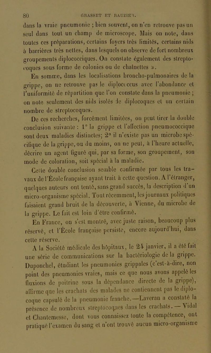 dans la vraie pneumonie ; bien süuvcnl,on n’en relrouve pas un seul dans loul un cliomp de microscope. Mais on noie, dans loules ces préparations, certains foyers très limités, certains nids à barrières très nettes, dans lesquels on observe de fort nombreux groupemetits diplococciques. On constate également des slrepto- roques sous forme de colonies ou de chaînettes y>. En somme, dans les localisations broncho-pulmonaires de la grippe, on ne relrouve pas le diploctccus avec l’abondance et runiformilé de réjiarlilion que l’on constate dans la pneumonie ; on note seulement des nids isolés :1e diplocoques et un certain nombre de streptocoques. De ces recherches, forcément limitées, on peut tirer la double conclusion suivante : 1“ la grippe et l’allection pneumococcique sont deux maladies distinctes-, 2“ il n’existe pas un microbe spé- cifique de la grippe, ou du moins, on ne peut, /i l’heure actuelle, décrire un agent figuré qui, par sa forme, son groupement, son mode de coloration, soit spécial à la maladie. Cette double conclusion semble confirmée par tous les tra- vaux de l’École française ayant trait à celle question. A l’étranger, quelques auteurs ont tenté, sans grand succès, la description d’un micro-organisme spécial. Tout récemment, les journaux politiques faisaient grand bruit de la découverte, à Vienne, du microbe de la grippe. Le fait est loin d’élre confirmé. En France, ou s’csl montré, avec juste raison, beaucoup plus réservé, cl l’École française persiste, encore aujourd’hui, dans celle réserve. A la Société médicale des hôpitaux, le 24 janvier, il a été fait une série de communications sur la bactériologie de la grippe. Duponchel, étudiant les pneumonies grippales (c’est-à-dire, non point des pneumonies vraies, mais ce que nous avons appelé les fluxions de poitrine sous la dépendance directe de la grippe), afTirme que les crachats des malades ne contiennent pas le diplo- coque capsulé de la pneumonie franche.—Laveran a constaté la présence de nombreux slreptocoq;ies dans les crachats. — Vidal et Chanlemesse, dont vous connaissez toute la compétence, ont pratiqué l’examen du sang et n’ont trouvé aucun micro-organisme