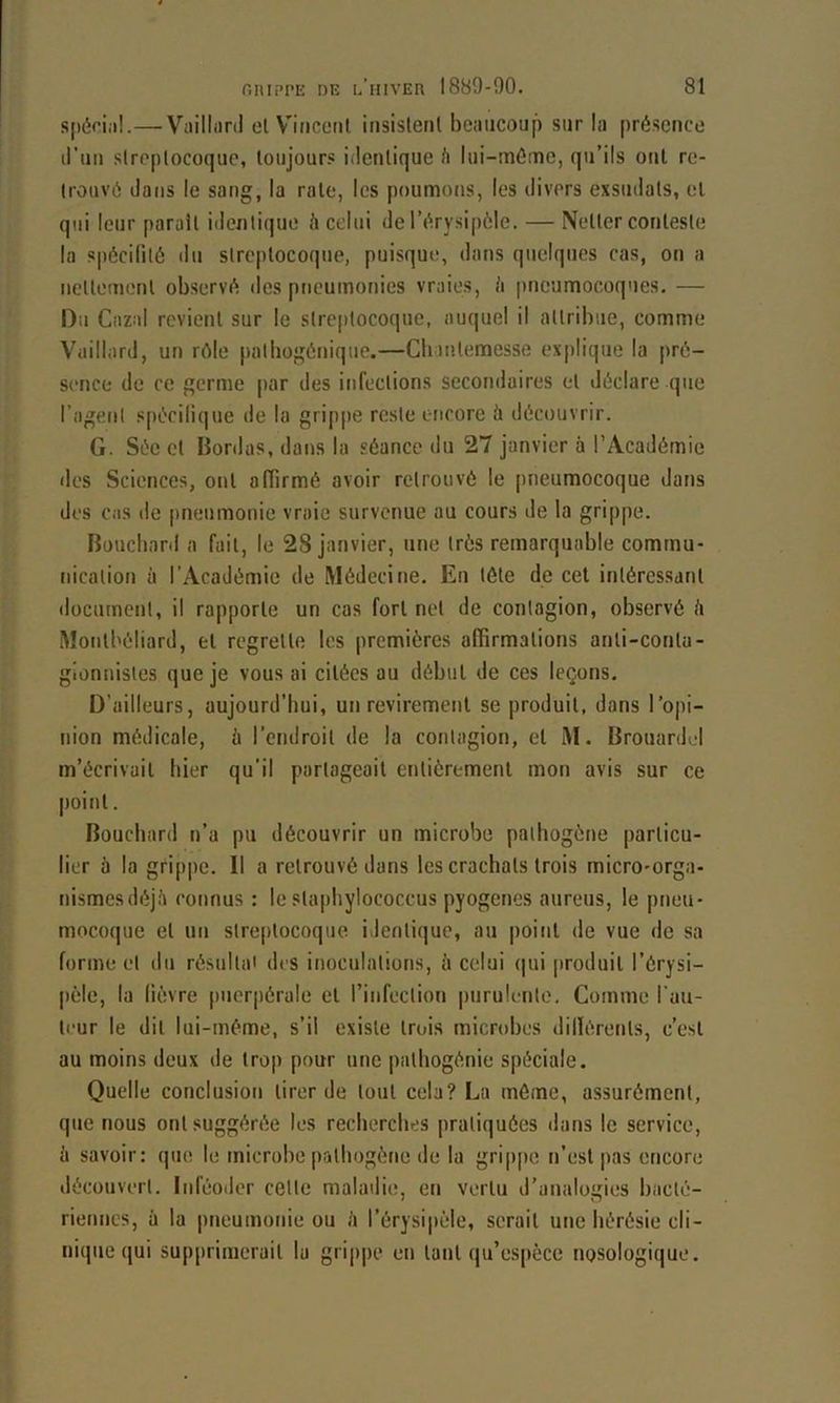 siiériii!.—Viiilliird cl V'iiicciil insistenl beiiiicoui) sur la présence li’iin siroplocoque, loujour.* iderUique h lui-méme, qu’ils oui re- trouvé dans le sang, la raie, les poumons, les divers exsudais, el qui leur paraît iderilique é celui de l’érysipôle. — Neller conlesle la spécilité tlu slreptocoque, puisque, dans quelques cas, on a nellemenl observé des pneumonies vraies, h pneumocoques. — Du Cazal revient sur le slreptocoque, auquel il attribue, comme Vaillard, un rôle palliogénique.—Clnutemesse explique la pré- sence de ce germe par des infections secondaires el déclare que l’agent sjiécilique de la grippe reste encore à découvrir. G. Sée cl Bordas, dans la séance du 27 janvier à l’Académie des Sciences, ont affirmé avoir retrouvé le pneumocoque dans des cas de pneumonie vraie survenue au cours de la grippe. Bouebard a fait, le 28 janvier, une très remarquable commu- nication à l’Académie de Médecine. En télé de cet intéressant document, il rapporte un cas fort net de contagion, observé <i Montbéliard, el regrette les premières affirmations anli-conla- glonnisles que je vous ai citées au début de ces leçons. D’ailleurs, aujourd’hui, un revirement se produit, dans l’opi- nion médicale, à l’endroit de la contagion, el M. Brouardid m’écrivait hier qu’il partageait entièrement mon avis sur ce point. Bouebard n’a pu découvrir un microbe pathogène particu- lier à la grippe. Il a retrouvé dans les crachats trois micro-orga- nismesdéjé connus : le slapbylococcus pyogènes aureus, le pneu- mocoque el un streptocoque identique, au point de vue de sa forme el du résultat des inoculations, à celui (|ui produit l’érysi- pèle, la lièvre puerpérale el l’infeclion purulente. Comme l'au- li'ur le dit lui-méme, s’il existe trois microbes dillérenls, c’est au moins deux de trop pour une palbogénie spéciale. Quelle conclusion tirer de tout cela? La môme, assurément, que nous ont suggérée les recherches pratiquées dans le service, ü savoir: que le microbe pathogène de la grippe n’est pas encore découvert. Inféoder celle maladie, en vertu d’analogies bacté- riennes, à la imeumonie ou <i l’érysipèle, serait une hérésie cli- nique qui supprimerait 1a gri|)pe en tant qu’es[ièce nosologique.