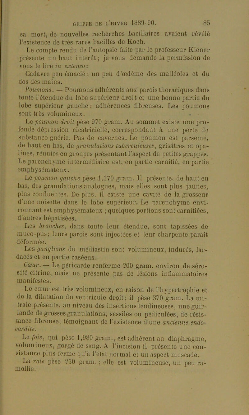 sa mort, de nouvelles recherches bacillaires- avaient révélé l’c.xistence de très rares bacilles de Koch. Le compte rendu de raulopsio faite par le professeur Kiener présente un haut intérêt; je vous demande la permission de vous le lire in extenso: Cadavre peu émacié ; un pou d’œdème des malléoles et du dos des mains. Poumons. — Poumons adhérents aux parois thoraciques dans toute lelendue du lobe supérieur droit et une bonne partie du lobe supérieur gauche ; adhérences fibreuses. Les poumons sont très volumineux. Le poumon droit pèse 970 gram. Au sommet existe une pro- fonde dépression cicatricielle, correspondant à une perte de substance guérie. Pas de cavernes. Le poumon est parsemé, de haut en bas, de granulations tuberculeuses, grisdtres et opa- lines, réunies en groupes présentant l’aspect de petites grappes. Le parenchyme intermédiaire est, en partie carniüé, en partie emphysémateux. Lo poumon gauche pèse 1,170 gram. 11 présente, de haut en bas, dos granulations analogues, mais elles sont plus jaunes, plus confluentes. De plus, il existe une cavité de la grosseur d’une noisette dans le lobe supérieur. Le parenchyme envi- ronnant est emphysémateux ; quelques portions sont carniüées, d’autres hépatisées. Les bronches, dans toute leur étendue, sont tapissées de muco-pus; leurs parois sont injectées et leur charpente paraît déformée. Les ganglions du médiastin sont volumineux, indurés, lar- dacés et en partie caséeux. Cœur.— Le péricarde renferme 200 gram. environ de séro- sité citrine, mais ne présente pas de lésions inflammatoires manifestes. Le cœur est très volumineux, en raison de l’hypertrophie et de la dilatation du ventricule droit; il pèse 370 gram. La mi- trale présente, au niveau des insertions tendineuses, une guir- lande de grosses granulations, sessiles ou pédiculôes, de résis- tance fibreuse, témoignant de l’existence d’une ancienne endo- cardite. La foie, qui pèse 1,980 gram., est adhérent au diaphragme, volumineux, gorgé de sang. A l’incision il présente une con- sistance plus fci'me qu’à l’état normal et un aspect muscade. La 1-ate pèse 230 gram. ; elle est volumineuse, un peu ra- mollie.