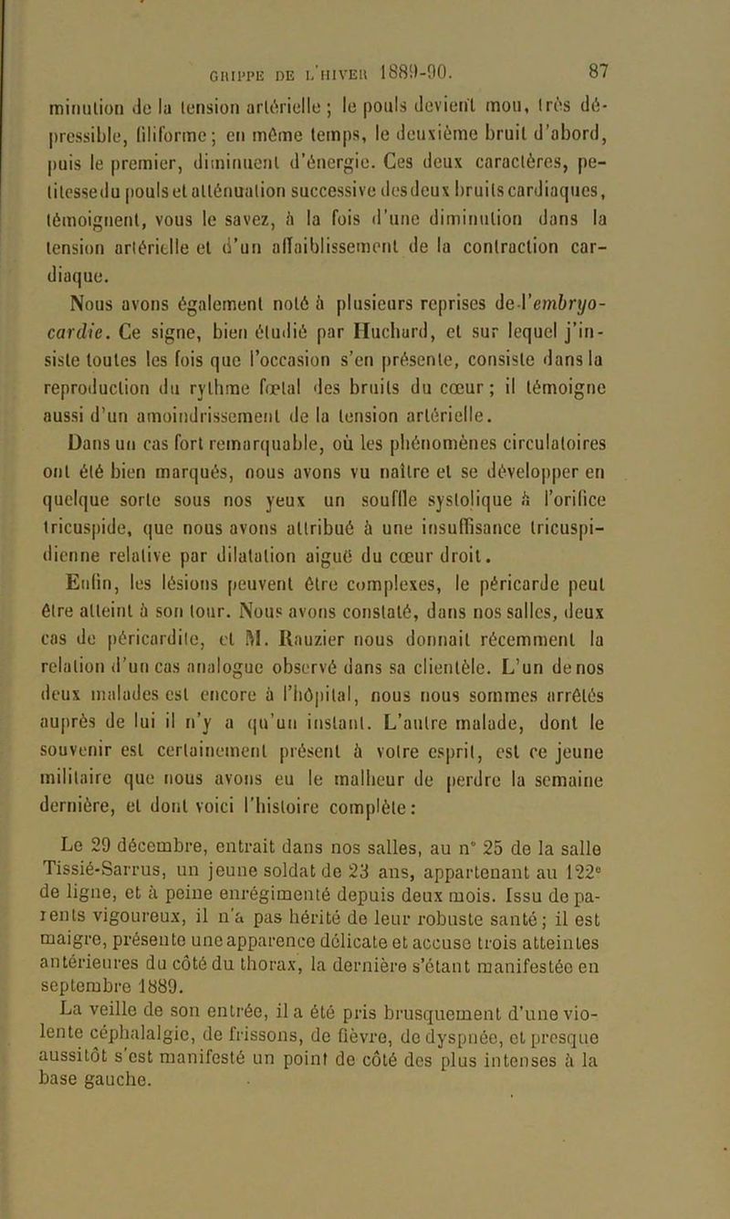 mimilion Jü la lensioii ark^rielle ; le pouls devient mou, Irès d(i- pressible, liliforme; en môme temps, le deuxième bruit d’abord, puis le premier, diminuent d’énergie. Ces deux caractères, pe- litessedu pouls etallénualion successive desdeux bruits cardiaques, témoigtient, vous le savez, h la fois d’une diminution dans la tension artérielle et d’un alïaiblissement de la contraction car- diaque. Nous avons également noté à plusieurs reprises de l’emf»rj/o- cardic. Ce signe, bien étudié par Huchurd, et sur lequel j’in- siste toutes les fois que l’occasion s’en présente, consiste dans la reproduction du rythme fœtal des bruits du cœur; il témoigne aussi d’un amoindrissement de la tension artérielle. Dans un cas fort remarquable, où les phénomènes circulatoires ont été bien marqués, nous avons vu naître et se développer en quelque sorte sous nos yeux un souflle systolique h l’orifice tricuspide, que nous avons attribué à une insuffisance tricuspi- dienne relative par dilatation aigué du cœur droit. Enfin, les lésions peuvent être complexes, le péricarde peut être atteint ù son tour. Nous avons constaté, dans nos salles, deux cas de péricardite, et ftl. Rauzier nous donnait récemment la relation <l’uncas analogue observé dans sa clientèle. L’un de nos deux malades est tuicore à riiô|iital, nous nous sommes arrêtés auprès de lui il n’y a qu’un instant. L’autre malade, dont le souvenir est certainement présent à votre esprit, est ce jeune militaire que nous avons eu le malheur de perdre la semaine dernière, et dont voici l'histoire complète : Le 29 décembre, entrait dans nos salles, au n° 25 de la salle Tissié-Sarrus, un jeune soldat de 23 ans, appartenant au 122® de ligne, et à peine enrégimenté depuis deux mois. Issu de pa- rents vigoureux, il n'a pas hérité de leur robuste santé; il est maigre, présente une apparence délicate et accuse trois atteintes antérieures du côté du thorax, la dernière s’étant manifestée en septembre 1889. La veille de son entrée, il a été pris brusquement d’une vio- lente céphalalgie, de frissons, de fièvre, do dyspnée, et presque aussitôt s est manifesté un point de côté des plus intenses à la base gauche.