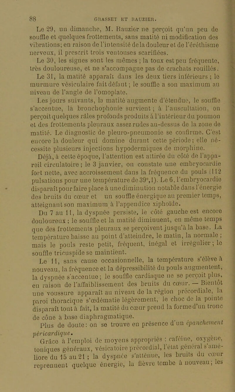 Le 29, un dimanche, M. Hauzier no perçoit qu’nn peu de souffle et quelques frottements, sans matité ni modification des vibrations; en raison de l’intensité delà douleur et de l'éréthisme nerveux, il proscrit trois ventouses scarifiées. Le 30, les signes sont les mêmes ; la toux est peu fréquente, très douloureuse, et no s’accompagne pas de crachats rouilles. Le 31, la matité apparaît dans les deux tiers inférieurs ; le murmure vésiculaire fait défaut; le souffle a son maximum au niveau de l’angle de l’omoplate. Les jours suivants, la matité augmente d’étendue, le souffle s’accentue, la bronchophonie survient ; à rauscultation, on perçoit quelques râles profonds produits à l’intérieur du poumon et des frottements pleurau.x assez rudes au-dessus do la zone de matité. Le diagnostic de pleuro-pneumonie se confirme. C’est encore la douleur qui domine dui-ant cette période ; elle né- cessite plusieurs injections hypodermiques de morphine. Déjà, à cette époque, l’attention est attirée du côté de l’appa- reil circulatoire ; le 3 janvier, on constate une embryocardie fort nette, avec accroissement dans la fréquence du pouls (112 pulsations pour une température de39“, 1). Le G, l’embryocardic disparaît pour faire place à une diminution notable dans l’énergie des bruits du cœur et un souffle énergique au premier temps, atteignant son maximum à l’appendice xiphoïde. Du 7 au 11, la dyspnée persiste, le côté gauche est encore douloureux ; le souffle et la matité diminuent, en môme temps que des frottements pleuraux se perçoivent jusqu’à la base. La température baisse au point d’atteindre, le matin, la normale ; mais le pouls reste petit, fréquent, inégal et irrégulier ; le souffle tricLispidese maintient. Le 11, sans cause occasionnelle, la température s’élève à nouveau, la fréquence et la dépressibilité du pouls augmentent, la dyspnée s’accentue; le souffle cardiaque ne se perçoit plus, en raison de l’alTaiblisscment des bruits du cœmr. — Bientôt une voussure apparaît au niveau do la région précordiale, la paroi thoracique s’œdématie légèrement, le choc de la pointe disparaît tout à fait, la matité du cœur prend la forme d’un tronc de cône à base diaphragmatique. Plus de doute: on se trouve en présence d’un épanchement péricardique. Grâce à l’emploi de moyens appropriés : cafeine, oxygéné, toniques généraux, vésicatoire préoordial, 1 état général s amé- liore du 15 au 21 ; la dyspnée s’atténue, les bruits du cœur reprennent quelque énergie, la fièvre tombe à nouveau; les
