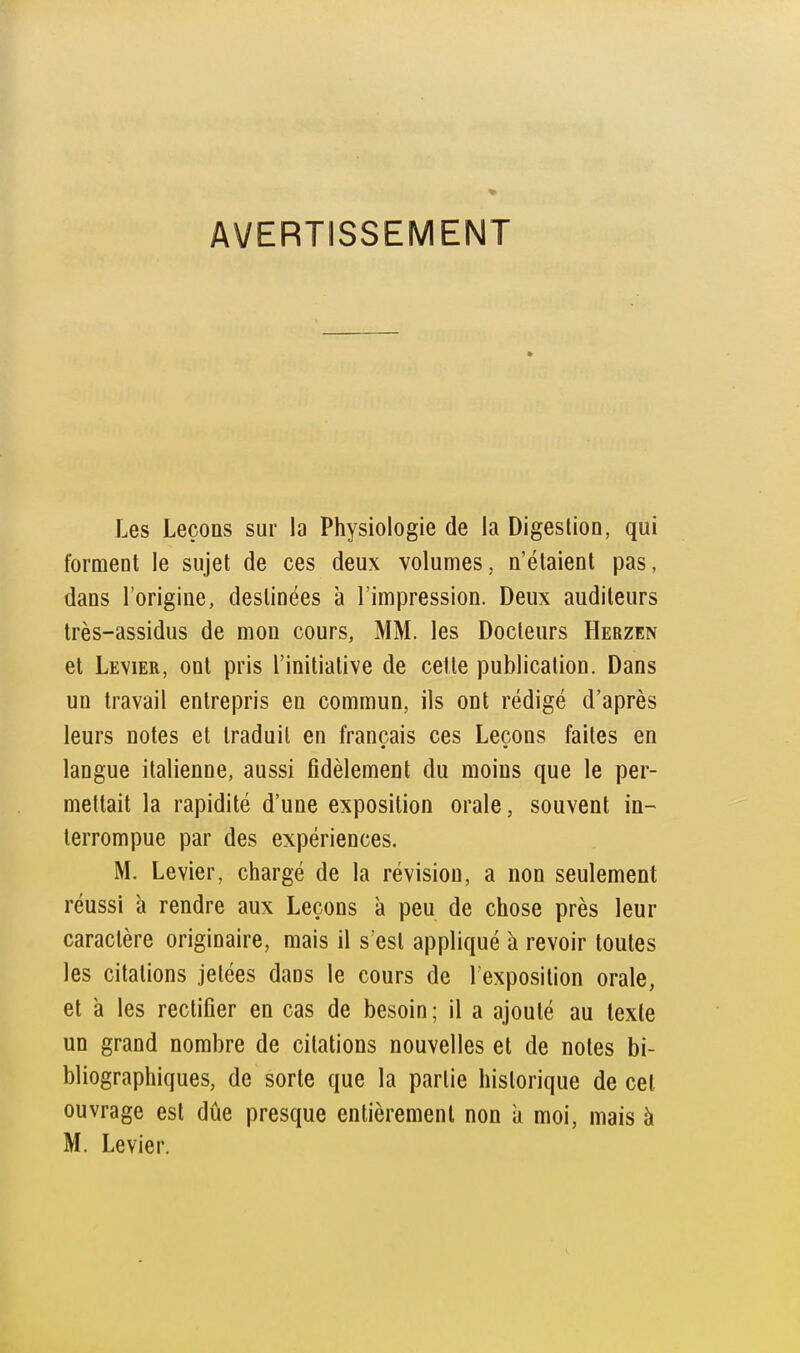 AVERTISSEMENT Les Leçons sur la Physiologie de la Digestion, qui forment le sujet de ces deux volumes, n'étaient pas, dans l'origine, destinées à l'impression. Deux auditeurs très-assidus de mon cours, MM. les Docteurs Herzen et Levier, ont pris l'initiative de celle publication. Dans un travail entrepris en commun, ils ont rédigé d'après leurs notes et traduit en français ces Leçons faites en langue italienne, aussi fidèlement du moins que le per- mettait la rapidité d'une exposition orale, souvent in- terrompue par des expériences. M. Levier, chargé de la révision, a non seulement réussi à rendre aux Leçons à peu de chose près leur caractère originaire, mais il s'est appliqué h revoir toutes les citations jetées dans le cours de l'exposition orale, et à les rectifier en cas de besoin; il a ajouté au texte un grand nombre de citations nouvelles et de notes bi- bliographiques, de sorte que la partie historique de cet ouvrage est due presque entièrement non à moi, mais à M. Levier.