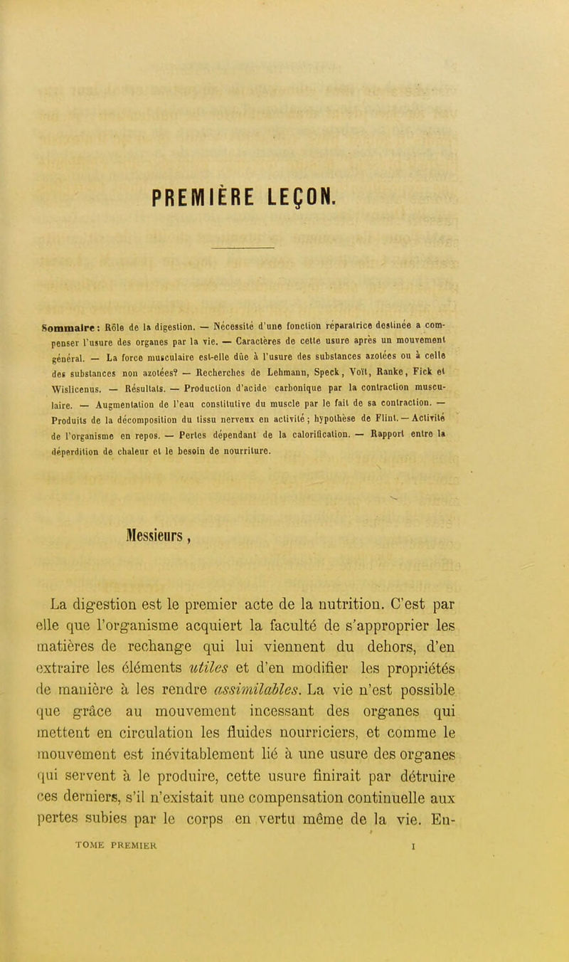 PREMIÈRE LEÇON. Sommaire : Rôle de 1» digestion. — Nécessité d'une fonction réparatrice destinée a com- penser l'usure des organes par la vie. — Caractères de cette usure après un mouvement général. — La force musculaire est-elle due à l'usure des substances azotées ou à celle des substances non azotées? — Recherches de Lehmann, Speck, Voït, Ranke, Fick et Wislicenus. — Résultais. — Production d'acide carbonique par la contraction muscu- laire. — Augmentation de l'eau constitutive du muscle par le fait de sa contraction. — Produits de la décomposition du tissu nerveux en activité; hypothèse de Fliul. — Aclirité de l'organisme en repos. — Pertes dépendant de la caloriflcation. — Rapport entre la déperdition de chaleur et le besoin de nourriture. Messieurs, La digestion est le premier acte de la nutrition. C'est par elle que l'org-anisme acquiert la faculté de s'approprier les matières de rechange qui lui viennent du dehors, d'en extraire les éléments utiles et d'en modifier les propriétés de manière à les rendre assimilables. La vie n'est possible que grâce au mouvement incessant des organes qui mettent en circulation les fluides nourriciers, et comme le mouvement est inévitablement lié à une usure des organes qui servent à le produire, cette usure finirait par détruire ces derniers, s'il n'existait une compensation continuelle aux pertes subies par le corps en vertu même de la vie. En-