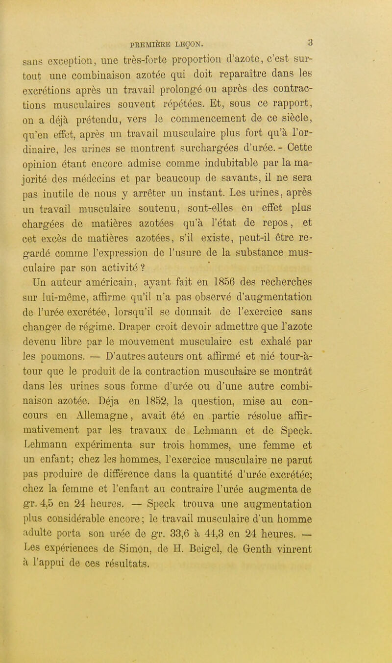 sans exception, une très-forte proportion d'azote, c'est sur- tout une combinaison azotée qui doit reparaître dans les excrétions après un travail prolong-é ou après des contrac- tions musculaires souvent répétées. Et, sous ce rapport, on a déjà prétendu, vers le commencement de ce siècle, qu'en effet, après un travail musculaire plus fort qu'à l'or- dinaire, les urines se montrent surchargées d'urée. - Cette opinion étant encore admise comme indubitable par la ma- jorité des médecins et par beaucoup de savants, il ne sera pas inutile de nous y arrêter un instant. Les urines, après un travail musculaire soutenu, sont-elles en effet plus chargées de matières azotées qu'à l'état de repos, et cet excès de matières azotées, s'il existe, peut-il être re- gardé comme l'expression de l'usure de la substance mus- culaire par son activité ? Un auteur américain, ayant fait en 1856 des recherches sur lui-même, affirme qu'il n'a pas observé d'augmentation de l'urée excrétée, lorsqu'il se donnait de l'exercice sans changer de régime. Draper croit devoir admettre que l'azote devenu libre par le mouvement musculaire est exhalé par les poumons. — D'autres auteurs ont affirmé et nié tour-à- tour que le produit de la contraction musculaire se montrât dans les urines sous forme d'urée ou d'une autre combi- naison azotée. Déjà en 1852, la question, mise au con- cours en Allemagne, avait été en partie résolue affir- mativement par les travaux de Lehmann et de Speck. Lehmann expérimenta sur trois hommes, une femme et un enfant; chez les hommes, l'exercice musculaire ne parut pas produire de différence dans la quantité d'urée excrétée; chez la femme et l'enfant au contraire l'urée augmenta de gr. 4,5 en 24 heures. — Speck trouva une augmentation plus considérable encore; le travail musculaire d'un homme adulte porta son urée de gr. 33,6 à 44,3 en 24 heures. — Les expériences de Simon, de H. Beigel, de Genth vinrent à l'appui de ces résultats.