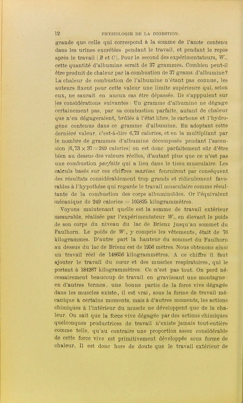 grande que celle qui correspond à la somme de l'azote contenu dans les urines excrétées pendant le travail, et pendant le repos après le travail {B et C). Pour le second des expérimentateurs, W., cette quantité d'albumine serait de 37 grammes. Combien peut-il être produit de chaleur par la combustion de 37 graras. d'albumine? La chaleur de combustion de l'albumine n'étant pas connue, les auteurs fixent pour cette valeur une limite supérieure qui, selon eux, ne saurait en aucun cas être dépassée. Ils s'apppulent sur les considérations suivantes : Un gramme d'albumine ne dégage certainement pas, par sa combustion parfaite, autant de chaleur que n'en dégageraient, brûlés à l'état libre, le carbone et l'hydro- gène contenus dans ce gramme d'albumine. En adoptant cette dernière valeur, c'est-à-dire 6,73 calories, et en la multipliant par le nombre de grammes d'albumine décomposés pendant l'ascen- sion (6,73 X 37 — 249 calories) on est donc parfaitement sûr d'être bien au dessus des valeurs réelles, d'autant plus que ce n'est pas une combustion parfaite qui a lieu dans le tissu musculaire. Les calculs basés sur ces chiffres maxima fourniront par conséquent des résultats considérablement trop grands et ridiculement favo- rables à l'hypothèse qui regarde le travail musculaire comme résul- tante de la combustion des corps albuminoïdes. Or l'équivalent mécanique de 249 calories = 105825 kilogrammètres. Voyons maintenant quelle est la somme de travail extérieur mesurable, réalisée par l'expérimentateur W., en élevant le poids de son corps du niveau du lac de Brienz jusqu'au sommet du Faulhorn. Le poids de TF., y compris les vêtements, était de 70 kilogrammes. D'autre part la hauteur du sommet du Faulhorn au dessus du lac de Brienz est de 1956 mètres. Nous obtenons ainsi un travail réel de 148656 kilogrammètres. A ce chiffre il faut ajouter le travail du cœur et des muscles respiratoires, qui le portent à 184287 kilogrammètres. Ce n'est pas tout. On perd né- cessairement beaucoup de travail en gravissant une montagne : en d'autres termes, une bonne partie de la force vive dégagée dans les muscles existe, il est vrai, sous la forme de travail mé- canique à certains moments, mais à d'autres moments, les actions chimiques à l'intérieur du muscle ne développent que de la cha- leur. On sait que la force vive dégagée par des actions chimiques quelconques productrices de travail n'existe jamais tout-entière comme telle, qu'au contraire une proportion assez considérable de cette force vive est primitivement développée sous forme de chaleur. Il est donc hors de doute que le travail extérieur de