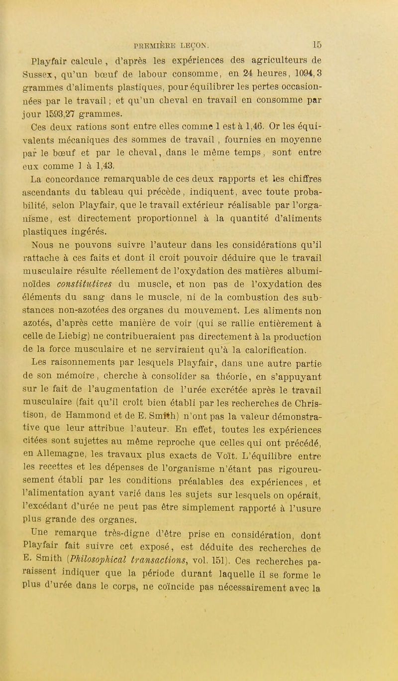 Playfair calcule, d'après les expériences des agriculteurs de Sussex, qu'un bœuf de labour consomme, en 24 heures, 1094,3 grammes d'aliments plastiques, pour équilibrer les pertes occasion- nées par le travail ; et qu'un cheval en travail en consomme par jour 1593,27 grammes. Ces deux rations sont entre elles comme 1 est à 1,46. Or les équi- valents mécaniques des sommes de travail, fournies en moyenne par le bœuf et par le cheval, dans le même temps, sont entre eux comme 1 à 1,43. La concordance remarquable de ces deux rapports et les chiffres ascendants du tableau qui précède, indiquent, avec toute proba- bilité, selon Playfair, que le travail extérieur réalisable par l'orga- uisme, est directement proportionnel à la quantité d'aliments plastiques ingérés. Nous ne pouvons suivre l'auteur dans les considérations qu'il rattache à ces faits et dont il croit pouvoir déduire que le travail musculaire résulte réellement de l'oxydation des matières albumi- noïdes constitutives du muscle, et non pas de l'oxydation des éléments du sang dans le muscle, ni de la combustion des sub- stances non-azotées des organes du mouvement. Les aliments non azotés, d'après cette manière de voir (qui se rallie entièrement à celle de Liebig) ne contribueraient pas directement à la production de la force musculaire et ne serviraient qu'à la caloriflcation. Les raisonnements par lesquels Playfair, dans une autre partie de son mémoire, cherche à consolider sa théorie, en s'appuyant sur le fait de l'augmentation de l'urée excrétée après le travail musculaire (fait qu'il croît bien établi par les recherches de Chris- tison, de Hammond et de E. Smî*h) n'ont pas la valeur démonstra- tive que leur attribue l'auteur. En effet, toutes les expériences citées sont sujettes au même reproche que celles qui ont précédé, en Allemagne, les travaux plus exacts de Voit. L'équilibre entre les recettes et les dépenses de l'organisme n'étant pas rigoureu- sement établi par les conditions préalables des expériences, et l'alimentation ayant varié dans les sujets sur lesquels on opérait, l'excédant d'urée ne peut pas être simplement rapporté à l'usure plus grande des organes. Une remarque très-digne d'être prise en considération, dont Playfair fait suivre cet exposé, est déduite des recherches de E. Smith {PhilosopMcal transactions, vol. 151). Ces recherches pa- raissent indiquer que la période durant laquelle il se forme le plus d'urée dans le corps, ne coïncide pas nécessairement avec la