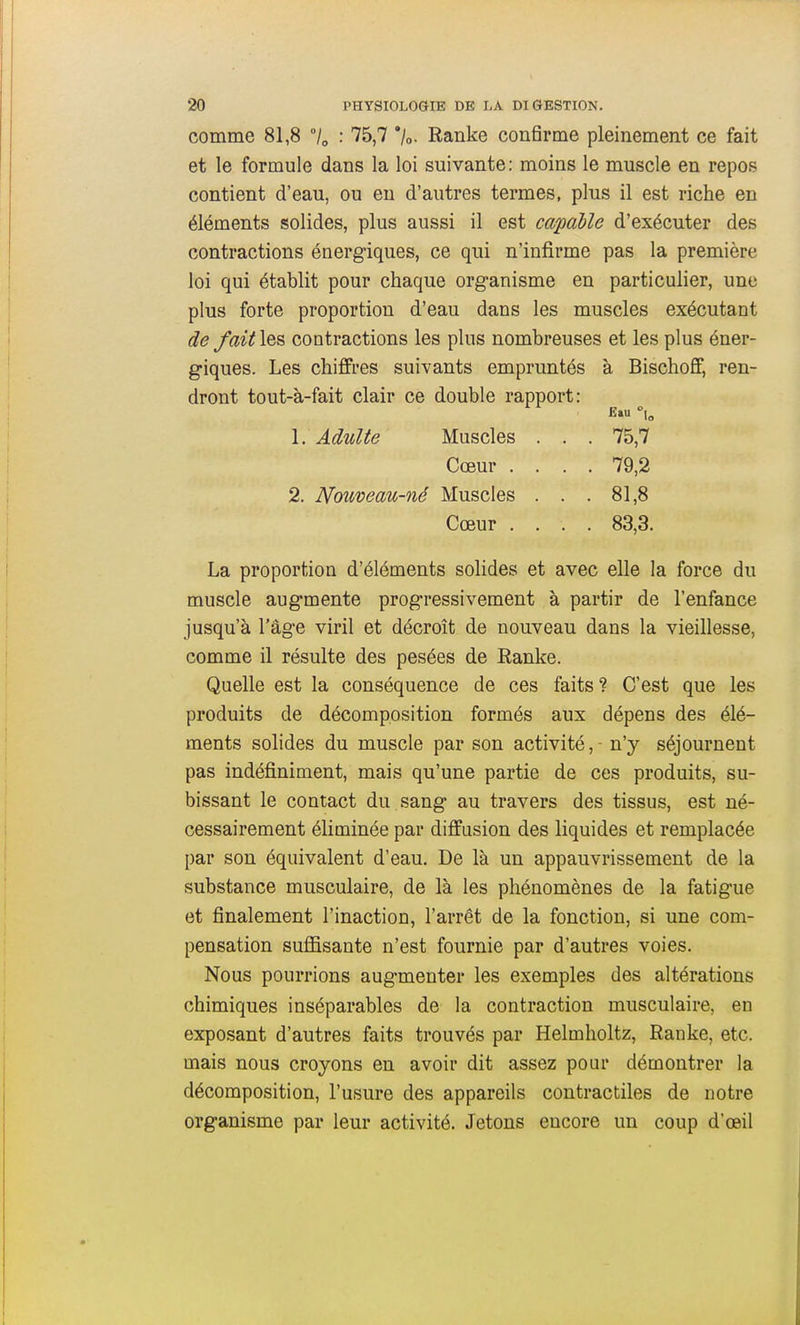 comme 81,8 /„ : 75,7 '/o. Ranke confirme pleinement ce fait et le formule dans la loi suivante: moins le muscle en repos contient d'eau, ou en d'autres termes, plus il est riche en éléments solides, plus aussi il est capable d'exécuter des contractions énergiques, ce qui n'infirme pas la première loi qui établit pour chaque organisme en particulier, une plus forte proportion d'eau dans les muscles exécutant de fait les contractions les plus nombreuses et les plus éner- giques. Les chiffres suivants empruntés à Bischoff, ren- dront tout-à-fait clair ce double rapport: La proportion d'éléments solides et avec elle la force du muscle augmente progressivement à partir de l'enfance jusqu'à l'âge viril et décroît de nouveau dans la vieillesse, comme il résulte des pesées de Ranke. Quelle est la conséquence de ces faits ? C'est que les produits de décomposition formés aux dépens des élé- ments solides du muscle par son activité, - n'y séjournent pas indéfiniment, mais qu'une partie de ces produits, su- bissant le contact du sang au travers des tissus, est né- cessairement éliminée par diffusion des liquides et remplacée par son équivalent d'eau. De là un appauvrissement de la substance musculaire, de là les phénomènes de la fatigue et finalement l'inaction, l'arrêt de la fonction, si une com- pensation suffisante n'est fournie par d'autres voies. Nous pourrions augmenter les exemples des altérations chimiques inséparables de la contraction musculaire, en exposant d'autres faits trouvés par Helmholtz, Ranke, etc. mais nous croyons en avoir dit assez pour démontrer la décomposition, l'usure des appareils contractiles de notre organisme par leur activité. Jetons encore un coup d'œil 1. Adulte Muscles Cœur . 2. Nouveau-né Muscles Cœur . 75,7 79,2 81,8 83,3.