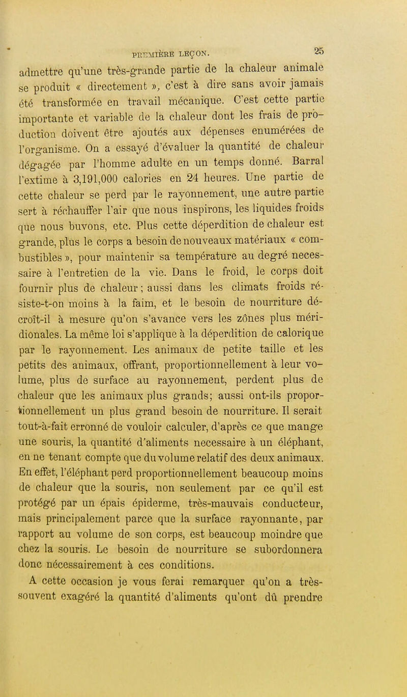 admettre qu'une très-grande partie de la chaleur animale se produit « directement », c'est à dire sans avoir jamais été transformée en traA'ail mécanique. C'est cette partie importante et variable de la chaleur dont les frais de pro- duction doivent être ajoutés aux dépenses enumérées de l'organisme. On a essayé d'évaluer la quantité de chaleur dégagée par l'homme adulte en un temps donné. Barrai l'extime à 3,191,000 calories en 24 heures. Une partie de cette chaleur se perd par le rayonnement, une autre partie sert à réchauffer l'air que nous inspirons, les liquides froids que nous buvons, etc. Plus cette déperdition de chaleur est grande, plus le corps a besoin de nouveaux matériaux « com- bustibles », pour maintenir sa température au degré néces- saire à l'entretien de la vie. Dans le froid, le corps doit fournir plus de chaleur ; aussi dans les climats froids ré- siste-t-on moins à la faim, et le besoin de nourriture dé- croît-il à mesure qu'on s'avance vers les zônes plus méri- dionales. La même loi s'applique à la déperdition de calorique par le rayonnement. Les animaux de petite taille et les petits des animaux, offrant, proportionnellement à leur vo- lume, plus de surface au rayonnement, perdent plus de chaleur que les animaux plus grands; aussi ont-ils propor- tionnellement un plus grand besoin de nourriture. Il serait tout-à-fait erronné de vouloir calculer, d'après ce que mange une souris, la quantité d'aliments nécessaire à un éléphant, en ne tenant compte que du volume relatif des deux animaux. En effet, l'éléphant perd proportionnellement beaucoup moins de chaleur que la souris, non seulement par ce qu'il est protégé par un épais épiderme, très-mauvais conducteur, mais principalement parce que la surface rayonnante, par rapport au volume de son corps, est beaucoup moindre que chez la souris. Le besoin de nourriture se subordonnera donc nécessairement à ces conditions. A cette occasion je vous ferai remarquer qu'on a très- souvent exagéré la quantité d'aliments qu'ont dû prendre