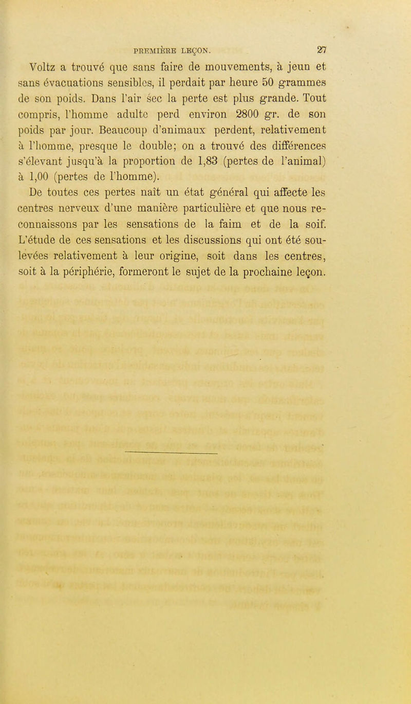 Voltz a trouvé que sans faire de mouvements, à jeun et sans évacuations sensibles, il perdait par heure 50 grammes de son poids. Dans l'air sec la perte est plus grande. Tout compris, l'homme adulte perd environ 2800 gr. de son poids par jour. Beaucoup d'animaux perdent, relativement à l'homme, presque le double; on a trouvé des différences s'élevant jusqu'à la proportion de 1,83 (pertes de l'animal) à 1,00 (pertes de l'homme). De toutes ces pertes naît un état général qui affecte les centres nerveux d'une manière particulière et que nous re- connaissons par les sensations de la faim et de la soif. L'étude de ces sensations et les discussions qui ont été sou- levées relativement à leur origine, soit dans les centres, soit à la périphérie, formeront le sujet de la prochaine leçon.