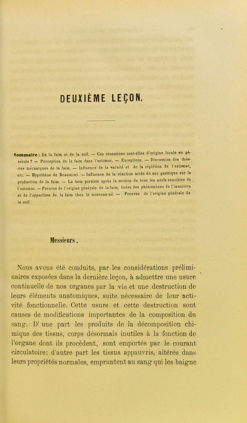 DEUXIÈME LEÇON. Sommaire : De la faim el de la soif. - Ces sensations sonl-elles d'origine locale on gé- nérale 1 - Perception de la faim dans l'estomac. - Exceptions. - Discussion des théo- ries mécaniques de la faim. - Influence de la Tacuité et de la rcplétion de l'estomac, etc. - Hypothèse de Beaumonl. — Influence de la réaction acide du suc gastrique sur la production de la faim. - La faim persiste après la section de tous les nerfs sensibles de l'estomac. - Preuves de l'origine générale de la faim, Urées des phénomènes de l'inanition et de l'apparition de la faim chez le nouveau-né. - Preuves de l'origine générale de la soif. Messieurs, Nous avons été conduits, par les considérations prélimi- naires exposées dans la dernière leçon, à admettre une usure continuelle de nos organes par la vie et une destruction de leurs éléments anatomiques, suite nécessaire de leur acti- vité fonctionnelle. Cette usure et cette destruction sont causes de modifications importantes de la composition du sang. D' une part les produits de la décomposition chi- mique des tissus, corps désormais inutiles à la fonction de l'organe dont ils procèdent, sont emportés par le courant circulatoire; d'autre part les tissus appauvris, altérés dans leurs propriétés normales, empruntent au sang qui les baigne