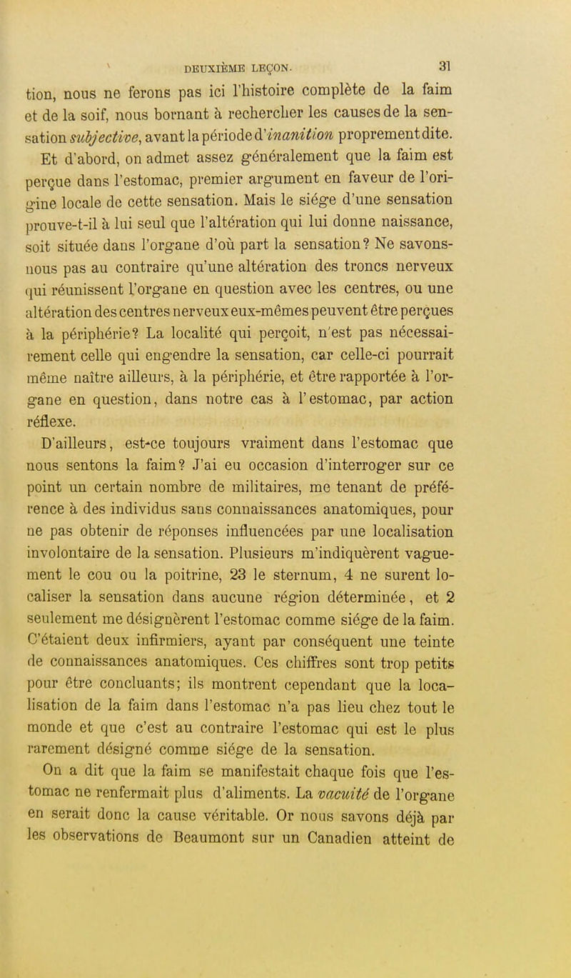 tion, nous ne ferons pas ici l'histoire complète de la faim et de la soif, nous bornant à rechercher les causes de la sen- sation subjective, avant la période à'ina7ntion proprement dite. Et d'abord, on admet assez généralement que la faim est perçue dans l'estomac, premier argument en faveur de l'ori- gine locale de cette sensation. Mais le siège d'une sensation prouve-t-il à lui seul que l'altération qui lui donne naissance, soit située dans l'organe d'oii part la sensation? Ne savons- nous pas au contraire qu'une altération des troncs nerveux (]ui réunissent l'organe en question avec les centres, ou une altération des centres nerveux eux-mêmes peuvent être perçues à la périphérie? La localité qui perçoit, n'est pas nécessai- rement celle qui engendre la sensation, car celle-ci pourrait même naître ailleurs, à la périphérie, et être rapportée à l'or- gane en question, dans notre cas à l'estomac, par action réflexe. D'ailleurs, est-ce toujours vraiment dans l'estomac que nous sentons la faim? J'ai eu occasion d'interroger sur ce point un certain nombre de militaires, me tenant de préfé- rence à des individus sans connaissances anatomiques, pour ne pas obtenir de réponses influencées par une localisation involontaire de la sensation. Plusieurs m'indiquèrent vague- ment le cou ou la poitrine, 23 le sternum, 4 ne surent lo- caliser la sensation dans aucune région déterminée, et 2 seulement me désignèrent l'estomac comme siège de la faim. C'étaient deux infirmiers, ayant par conséquent une teinte de connaissances anatomiques. Ces chiffres sont trop petits pour être concluants; ils montrent cependant que la loca- lisation de la faim dans l'estomac n'a pas lieu chez tout le monde et que c'est au contraire l'estomac qui est le plus rarement désigné comme siège de la sensation. On a dit que la faim se manifestait chaque fois que l'es- tomac ne renfermait plus d'aliments. La vacuité de l'organe en serait donc la cause véritable. Or nous savons déjà par les observations de Beaumont sur un Canadien atteint de