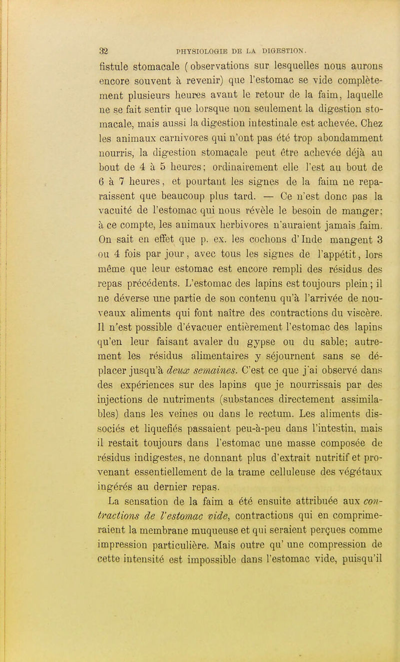 fistule stomacale (observations sur lesquelles nous aurons encore souvent à revenir) que l'estomac se vide complète- ment plusieurs heures avant le retour de la faim, laquelle ne se fait sentir que lorsque non seulement la digestion sto- macale, mais aussi la digestion intestinale est achevée. Chez les animaux carnivores qui n'ont pas été trop abondamment nourris, la digestion stomacale peut être achevée déjà au bout de 4 à 5 heures; ordinairement elle l'est au bout de 6 à 7 heures, et pourtant les signes de la faim ne repa- raissent que beaucoup plus tard. — Ce n'est donc pas la vacuité de l'estomac qui nous révèle le besoin de manger: à ce compte, les animaux herbivores n'auraient jamais faim. On sait en effet que p. ex. les cochons d'Inde mangent 3 ou 4 fois par jour, avec tous les signes de l'appétit, lors même que leur estomac est encore rempli des résidus des repas précédents. L'estomac des lapins est toujours plein ; il ne déverse une partie de son contenu qu'à l'arrivée de nou- veaux aliments qui font naître des contractions du viscère. Il n'est possible d'évacuer entièrement l'estomac des lapins qu'en leur faisant avaler du gypse ou du sable; autre- ment les résidus alimentaires y séjournent sans se dé- placer jusqu'à deux semaines. C'est ce que j'ai observé dans des expériences sur des lapins que je nourrissais par des injections de nutriments (substances directement assimila- bles) dans les veines ou dans le rectum. Les aliments dis- sociés et liquéfiés passaient peu-à-peu dans l'intestin, mais il restait toujours dans l'estomac une masse composée de résidus indigestes, ne donnant plus d'extrait nutritif et pro- venant essentiellement de la trame celluleuse des végétaux ingérés au dernier repas. La sensation de la faim a été ensuite attribuée aux con- tractions de l'estomac vide, contractions qui en comprime- raient la membrane muqueuse et qui seraient perçues comme impression particulière. Mais outre qu' une compression de cette intensité est impossible dans l'estomac vide, puisqu'il