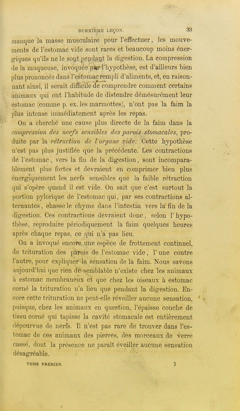 manque la masse musculaire pour l'effectuer, les mouve- ments de l'estomac vide sont rares et beaucoup moins éner- giques qu'ils ne le sont^^epdant la dig-estion. La compression de la muqueuse, inv6quçe p:ïu* l'hypothèse, est d'ailleurs bien plus prononcée dans l'estomac rempli d'aliments, et, en raison- nant ainsi, il serait difficile de comprendre comment certains animaux qui ont l'habitude de distendre démésurément leur estomac (comme p. ex. les marmottes), n'ont pas la faim la plus intense immédiatement après les repas. On a cherché une cause plus directe de la faim dans la compression des nerfs sensibles des parois stomacales, pro- duite par la rétraction de l'organe vide: .Cette hypothèse n'est pas plus justifiée que la précédente. Les contractions de l'estomac, vers la fin de la digestion, sont incompara- blement plus fortes et devraient en comprimer bien plus énergiquement les nerfs sensibles que la faible rétraction qui s'opère quand il est vide. On sait que c'est surtout la portion pylorique de l'estomac qui, par ses contractions al- ternantes , chasse le chyme dans l'intestin vers la fin de la digestion. Ces contractions devraient donc, selon 1' hypo- thèse, reproduire périodiquement la faim quelques heures après chaque repas, ce qui n'a pas lieu. On a invoqué encoi©, une espèce de frottement continuel, de trituration des pittois de l'estomac vide, l'une contre l'autre, pour expliquèr ^la sensation de la faim. Nous savons aujourd'hui que rien de semblable n'existe chez les animaux à estomac membraneux et que chez les oiseaux à estomac corné la trituration n'a lieu que pendant la digestion. En- core cette trituration ne peut-elle réveiller aucune sensation, ' > puisque, chez les animaux en question, l'épaisse couche de tissu corné qui tapisse la cavité stomacale est entièrement dépourvue de nerfs. Il n'est pas rare de trouver dans l'es- tomac de ces animaux des pierres, des morceaux de verre cassé, dont la présence ne paraît éveiller aucune sensation désagréable. TOME PREMIER 3