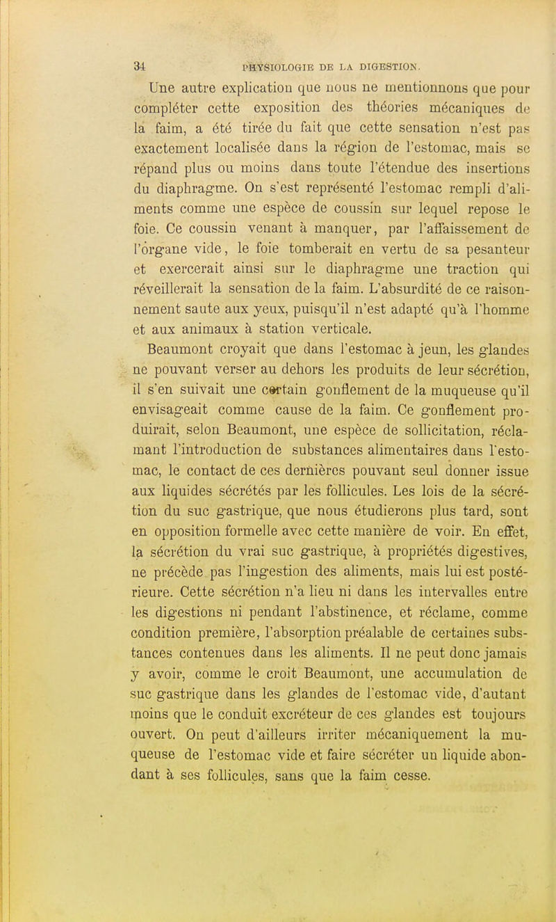 Une autre explication que uous ne mentionnons que pour compléter cette exposition des théories mécaniques de la faim, a été tirée du fait que cette sensation n'est pas exactement localisée dans la région de l'estomac, mais se répand plus ou moins dans toute l'étendue des insertions du diaphragme. On s'est représenté l'estomac rempli d'ali- ments comme une espèce de coussin sur lequel repose le foie. Ce coussin venant à manquer, par l'affaissement de l'organe vide, le foie tomberait en vertu de sa pesanteur et exercerait ainsi sur le diaphragme une traction qui réveillerait la sensation de la faim. L'absurdité de ce raison- nement saute aux yeux, puisqu'il n'est adapté qu'à l'homme et aux animaux à station verticale. Beaumont croyait que dans l'estomac à jeun, les glandes ne pouvant verser au dehors les produits de leur sécrétion, il s'en suivait une cwtain gonflement de la muqueuse qu'il envisageait comme cause de la faim. Ce gonflement pro- duirait, selon Beaumont, une espèce de sollicitation, récla- mant l'introduction de substances alimentaires dans Testo- mac, le contact de ces dernières pouvant seul donner issue aux liquides sécrétés par les follicules. Les lois de la sécré- tion du suc gastrique, que nous étudierons plus tard, sont en opposition formelle avec cette manière de voir. En effet, la sécrétion du vrai suc gastrique, à propriétés digestives, ne précède pas l'ingestion des ahments, mais lui est posté- rieure. Cette sécrétion n'a lieu ni dans les intervalles entre les digestions ni pendant l'abstinence, et réclame, comme condition première, l'absorption préalable de certaines subs- tances contenues dans les aliments. Il ne peut donc jamais y avoir, comme le croit Beaumont, une accumulation de suc gastrique dans les glandes de l'estomac vide, d'autant tnoins que le conduit excréteur de ces glandes est toujours ouvert. On peut d'ailleurs irriter mécaniquement la mu- queuse de l'estomac vide et faire sécréter un hquide abon- dant à ses follicules, sans que la faim cesse.