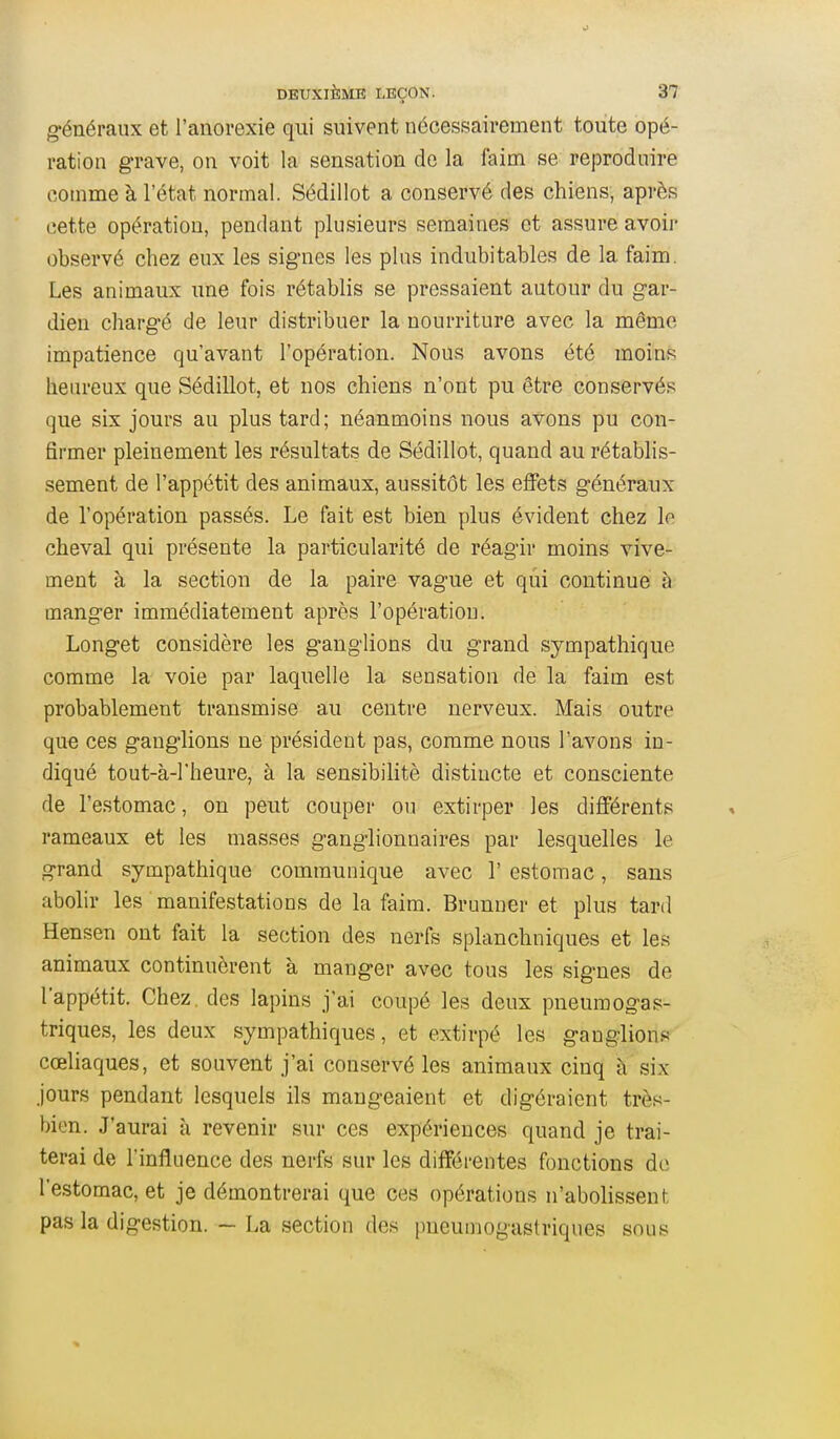 g-énéraux et l'anorexie qui suivent nécessairement toute opé- ration grave, on voit la sensation de la faim se reproduire comme à l'état normal. Sédillot a conservé des chiens, après cette opération, pendant plusieurs semaines et assure avoir observé chez eux les signes les plus indubitables de la faim. Les animaux une fois rétablis se pressaient autour du gar- dien chargé de leur distribuer la nourriture avec la même impatience qu'avant l'opération. Nous avons été moins heureux que Sédillot, et nos chiens n'ont pu être conservés que six jours au plus tard; néanmoins nous avons pu con- firmer pleinement les résultats de Sédillot, quand au rétablis- sement de l'appétit des animaux, aussitôt les effets généraux de l'opération passés. Le fait est bien plus évident chez le cheval qui présente la particularité de réagir moins vive- ment à la section de la paire vague et qui continue à manger immédiatement après l'opération. Longet considère les ganglions du grand sympathique comme la voie par laquelle la sensation de la faim est probablement transmise au centre nerveux. Mais outre que ces ganglions ne président pas, comme nous l'avons in- diqué tout-à-l'heure, à la sensibihtè distincte et consciente de l'estomac, on peut couper ou extirper les différents rameaux et les masses ganglionnaires par lesquelles le grand sympathique communique avec 1' estomac, sans abolir les manifestations de la faim. Brunner et plus tard Hensen ont fait la section des nerfs splanchniques et les animaux continuèrent à manger avec tous les signes de l'appétit. Chez, des lapins j'ai coupé les deux pneumogas- triques, les deux sympathiques, et extirpé les ganglions cœliaques, et souvent j'ai conservé les animaux cinq h six jours pendant lesquels ils mangeaient et digéraient très- bien. J'aurai à revenir sur ces expériences quand je trai- terai de l'influence des nerfs sur les différentes fonctions do l'estomac, et je démontrerai que ces opérations n'abolissent pas la digestion. - La section des pneumogastriques sous