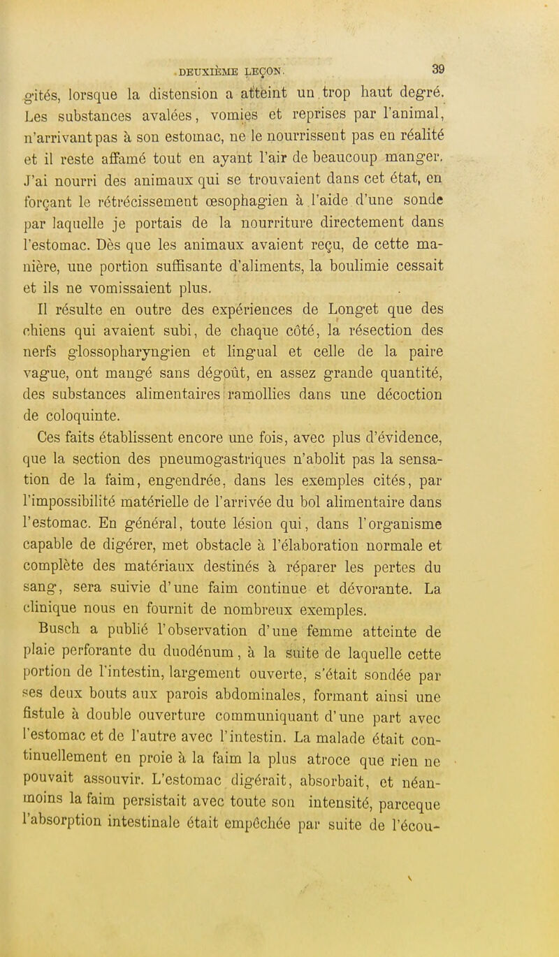 g-ités, lorsque la distension a atteint un . trop haut degré. Les substances avalées, vomies et reprises par l'animal, n'arrivant pas à son estomac, ne le nourrissent pas en réalité et il reste aflfamé tout en ayant l'air de beaucoup manger. J'ai nourri des animaux qui se trouvaient dans cet état, en forçant le rétrécissement œsophagien à l'aide d'une sonde par laquelle je portais de la nourriture directement dans l'estomac. Dès que les animaux avaient reçu, de cette ma- nière, une portion suffisante d'aliments, la boulimie cessait et ils ne vomissaient plus. Il résulte en outre des expériences de Longet que des chiens qui avaient subi, de chaque côté, la résection des nerfs glossopharyngien et lingual et celle de la paire vague, ont mangé sans dégoût, en assez grande quantité, des substances alimentaires:ramollies dans une décoction de coloquinte. Ces faits établissent encore une fois, avec plus d'évidence, que la section des pneumogastriques n'abolit pas la sensa- tion de la faim, engendrée, dans les exemples cités, par l'impossibilité matérielle de l'arrivée du bol alimentaire dans l'estomac. En général, toute lésion qui, dans l'organisme capable de digérer, met obstacle à l'élaboration normale et complète des matériaux destinés à réparer les pertes du sang, sera suivie d'une faim continue et dévorante. La clinique nous en fournit de nombreux exemples. Busch a publié l'observation d'une femme atteinte de plaie perforante du duodénum, à la suite de laquelle cette portion de l'intestin, largement ouverte, s'était sondée par ses deux bouts aux parois abdominales, formant ainsi une fistule à double ouverture communiquant d'une part avec l'estomac et de l'autre avec l'intestin. La malade était con- tinuellement en proie à la faim la plus atroce que rien ne pouvait assouvir. L'estomac digérait, absorbait, et néan- moins la faim persistait avec toute son intensité, parceque l'absorption intestinale était empêchée par suite de l'écou-