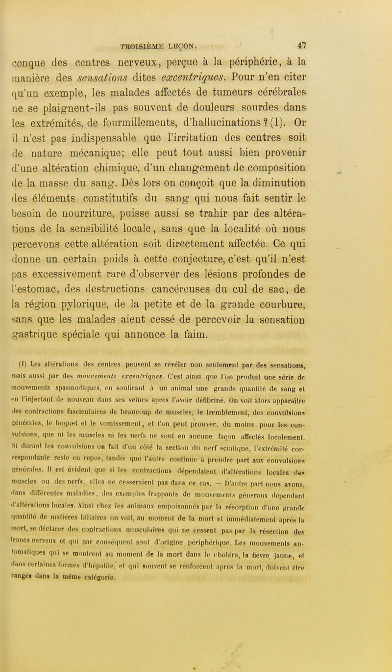 conque des centres nerveux, perçue à la périphérie, à la manière des sensations dites excentriques. Pour n'en citer iju'un exemple, les malades affectés de tumeurs cérébrales ne se plaignent-ils pas souvent de douleurs sourdes dans les extrémités, de fourmillements, d'hallucinations ? (1). Or il n'est pas indispensable que l'irritation des centres soit de nature mécanique; elle peut tout aussi bien provenir d'une altération chimique, d'un changement de composition de la masse du sang. Dès lors on conçoit que la diminution (les éléments constitutifs du sang qui nous fait sentir le besoin de nourriture, puisse aussi se trahir par des altéra- tions de la sensibilité locale, sans que la localité oii nous percevons cette altération soit directement affectée. Ce qui donne un certain poids à cette conjecture, c'est qu'il n'est pas excessivement rare d'observer des lésions profondes de l'estomac, des destructions cancéreuses du cul de sac, de la région pylorique, de la petite et de la grande courbure, .sans que les malades aient cessé de percevoir la sensation gastrique spéciale qui annonce la faim. (I) Les allérations des centres peuvent se révéler non seulement par des sensation», mais aussi par des mouvements exceniriques. C'est ainsi que l'on produit une série de mouvements spasmodlques, en soutirant à un animal une grande quantllé de sang el en l'injectant de nouveau dans ses veines après l'avoir détibriné. On voit alors apparaître lies contractions fasciculaires de beaucoup de muscles, le tremblement, des convulsions «énérales, le hoquet et le vomissement, et l'on peut prou\er, du moins pour les con- vulsions, que ni les muscles ni les nerfs ne sont en aucune façon affectés localement. Si durant le» con\ulsions on fait d'un côté la section du nerf sclalique, l'extrémité cor- respondante reste en repos, tandis que l'autre continue à prendre pari aux convulsions générales. Il est évident (|ue si les conlraclions dépendaient <l'allérations locales des muscles ou des nerfs, elles ne cesseraient pas dans ce cas. - D'antre part nous avons, dans différentes maladies, des exemples frappants de mouvcmcnls généraux dépendant d'alléralions locales. Ainsi chez les animaux empoisonnés par la résorption d'une grande quantité de matières biliaires on voit, au moment de la mort tl immédiatement après la mort, se déclarer des conlraclions musculaires qui ne cessent pas par la résection des troncs nerveux et qui par consé(iuent sont d'origine périphérii|up. Les mouvements au- tomatiques qui se montrent au moment de la mort dans le choléra, la lièvre Jaune, el dans cerlaines formes d'tiépalile, el (|ui souvent se renforcent après la mort, doivent être rangé! dans la même catégorie.