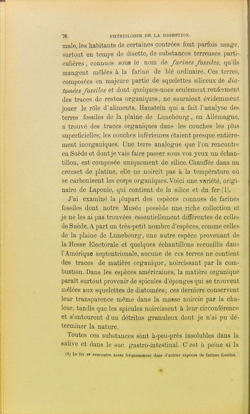 maie, les habitants de certaines contrées font parfois usage, surtout en temps de disette, de substances terreuses parti- culières , connues sous le nom de farines fossiles, qu'ils mangent mêlées à la farine de blé ordinaire. Ces terres, composées en majeure partie de squelettes siliceux de dia- tomées fossiles Qt dont quelques-unes seulement renferment des traces de restes organiques, ne sauraient évidemment jouer le rôle d'alimeuts. Hanstein qui a fait l'analyse des terres fossiles de la plaine de Lunebourg, en Allemagne, a trouvé des traces organiques dans les couches les plus superficielles; les couches inférieures étaient presque entière- ment inorganiques. Une terre analogue que l'on rencontre en Suède et dont je vais faire passer sous vos yeux un échan- tillon, est composée uniquement de silice. Chauffée dans un creuset de platine, elle ne noircit pas à la température où se carbonisent les corps organiques. Voici une variété, origi- naire de Laponie, qui contient de la silice et du fer (1). J'ai examiné la plupart des espèces connues de farines fossiles dont notre Musée possède une riche collection et je ne les ai pas trouvées essentiellement différentes de celles de Suède. A part un très-petit nombre d'espèces, comme celles de la plaine de Lunebourg, une autre espèce provenant de la Hesse Electorale et quelques échantillons recueillis dans l'Amérique septentrionale, aucune de ces terres ne contient des traces de matière organique, noircissant par la com- bustion. Dans les espèces américaines, la matière organique paraît surtout provenir de spicules d'épongés qui se trouvant mêlées aux squelettes de diatomées; ces derniers conservent leur transparence même dans la masse noircie par la cha- leur, tandis que les spicules noircissent à leur circonférence et s'entourent d'un détritus granuleux dont je n'ai pu dé- terminer la nature. Toutes ces substances sont à-peu-près insolubles dans la salive et dans le suc gastro-intestinal. C'est à peine si la (I) Le fei- se rencontre assez fréiiuemmenl dans d'aulres espèce» de farines fossiles.