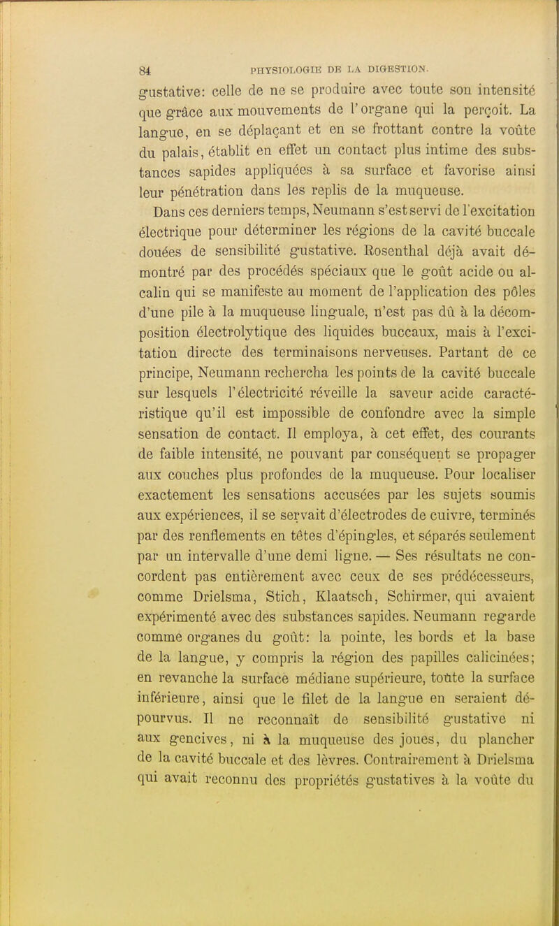 g-Listative: celle de ne se produire avec toute son intensité que grâce aux mouvements de l'organe qui la perçoit. La langue, en se déplaçant et en se frottant contre la voûte du palais, établit en effet un contact plus intime des subs- tances sapides appliquées à sa surface et favorise ainsi leur pénétration dans les replis de la muqueuse. Dans ces derniers temps, Neumann s'est servi de l'excitation électrique pour déterminer les régions de la cavité buccale douées de sensibilité gustative. Rosenthal déjà avait dé- montré par des procédés spéciaux que le goût acide ou al- calin qui se manifeste au moment de l'application des pôles d'une pile à la muqueuse linguale, n'est pas dû à la décom- position électrolytique des liquides buccaux, mais à l'exci- tation directe des terminaisons nerveuses. Partant de ce principe, Neumann rechercha les points de la cavité buccale sur lesquels l'électricité réveille la saveur acide caracté- ristique qu'il est impossible de confondre avec la simple sensation de contact. Il employa, à cet effet, des courants de faible intensité, ne pouvant par conséquent se propager aux couches plus profondes de la muqueuse. Pour localiser exactement les sensations accusées par les sujets soumis aux expériences, il se servait d'électrodes de cuivre, terminés par des renflements en têtes d'épingles, et séparés seulement par un intervalle d'une demi ligne. — Ses résultats ne con- cordent pas entièrement avec ceux de ses prédécesseurs, comme Drielsma, Stich, Klaatsch, Schirmer, qui avaient expérimenté avec des substances sapides. Neumann regarde comme organes du goût: la pointe, les bords et la base de la langue, y compris la région des papilles calicinées; en revanche la surface médiane supérieure, totite la surface inférieure, ainsi que le filet de la langue en seraient dé- pourvus. Il ne reconnaît de sensibilité gustative ni aux gencives, ni à la muqueuse des joues, du plancher de la cavité buccale et des lèvres. Contrairement à Drielsma qui avait reconnu des propriétés gustatives à la voûte du