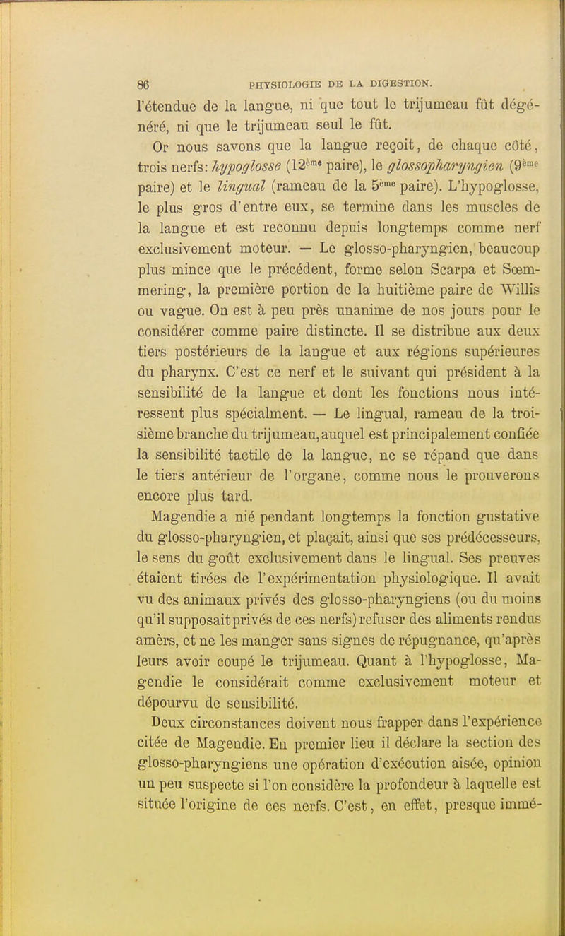 l'étendue de la langue, ni que tout le trijumeau fût dégé- néré, ni que le trijumeau seul le fût. Or nous savons que la langue reçoit, de chaque côté, trois nerfs: hypoglosse (12<°« paire), le glossopharyngien (9* paire) et le lingual (rameau de la S^'»^ paire). L'hypoglosse, le plus gros d'entre eux, se termine dans les muscles de la langue et est reconnu depuis longtemps comme nerf exclusivement moteur. — Le glosso-pharyngien, beaucoup plus mince que le précédent, forme selon Scarpa et Sœm- mering, la première portion de la huitième paire de Willis ou vague. On est à peu près unanime de nos jours pour le considérer comme paire distincte. Il se distribue aux deux tiers postérieurs de la langue et aux régions supérieures du pharynx. C'est ce nerf et le suivant qui président à la sensibilité de la langue et dont les fonctions nous inté- ressent plus spécialment. — Le lingual, rameau de la troi- sième branche du trijumeau, auquel est principalement confiée la sensibilité tactile de la langue, ne se répand que dans le tiers antérieur de l'organe, comme nous le prouverons encore plus tard. Magendie a nié pendant longtemps la fonction gustative du glosso-pharyngien, et plaçait, ainsi que ses prédécesseurs, le sens du goût exclusivement dans le lingual. Ses preuves étaient tirées de l'expérimentation physiologique. Il avait vu des animaux privés des glosso-pharyngiens (ou du moins qu'il supposait privés de ces nerfs) refuser des aliments rendus amèrs, et ne les manger sans signes de répugnance, qu'après leurs avoir coupé le trijumeau. Quant à l'hypoglosse, Ma- gendie le considérait comme exclusivement moteur et dépourvu de sensibilité. Deux circonstances doivent nous frapper dans l'expérience citée de Magendie. Eu premier lieu il déclare la section des glosso-pharyngiens une opération d'exécution aisée, opinion un peu suspecte si l'on considère la profondeur à laquelle est située l'origine de ces nerfs. C'est, en effet, presque immé-