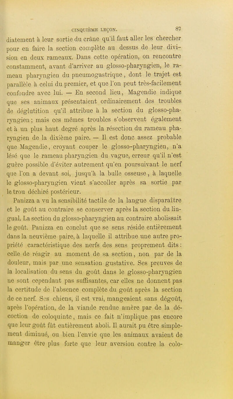 diatement à leur sortie du crâne qu'il faut aller les chercher pour en faire la section complète au dessus de leur divi- sion en deux rameaux. Dans cette opération, on rencontre constamment, avant d'arriver au glosso-pharyngien, le ra- meau pharyngien du pneumogastrique, dont le trajet est parallèle à celui du premier, et que l'on peut très-facilement confondre avec lui. — En second lieu, Magendie indique que ses animaux présentaient ordinairement des troubles de déglutition qu'il attribue à la section du glosso-pha- lyngien; mais ces mêmes troubles s'observent également et à un plus haut degré après la résection du rameau pha- ryngien de la dixième paire. — Il est donc assez probable que Magendie, croyant couper le glosso-pharyngien, n'a lésé que le rameau pharyngien du vague, erreur qu'il n'est guère possible d'éviter autrement qu'en poursuivant le nerf que l'on a devant soi, jusqu'à la bulle osseuse, à laquelle le glosso-pharyngien vient s'accoUer après sa sortie par le trou déchiré postérieur. Panizza a vu la sensibilité tactile de la langue disparaître et le goût au contraire se conserver après la section du lin- gual. La section du glosso-pharyngien au contraire abolissait le goût. Panizza en conclut que se sens réside entièrement dans la neuvième paire, à laquelle il attribue une autre pro- priété caractéristique des nerfs des sens proprement dits : celle de réagir au moment de sa section, non par de la douleur, mais par une sensation gustative. Ses preuves de la localisation du sens du goût dans le glosso-pharyngien ne sont cependant pas suffisantes, car elles ne donnent pas la certitude de l'absence complète du goût après la section de ce nerf S:js chiens, il est vrai, mangeaient sans dégoût, après l'opération, de la viande rendue amère par de la dé- coction de coloquinte, mais ce fait n'implique pas encore que leur goût fût entièrement aboli. Il aurait pu être simple- ment diminué, ou bien l'envie que les animaux avaient de manger être plus forte que leur aversion contre la colo-