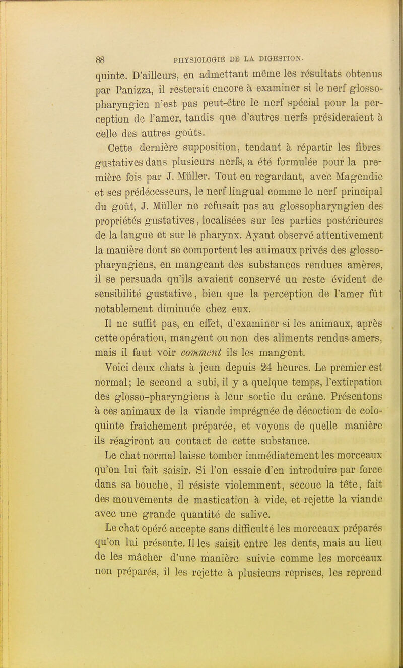 quinte. D'ailleurs, en admettant môme les résultats obtenus par Panizza, il resterait encore à examiner si le nerf glosso- pharyngien n'est pas peut-être le nerf spécial pour la per- ception de l'amer, tandis que d'autres nerfs présideraient à celle des autres goûts. Cette dernière supposition, tendant à répartir les fibres gustatives dans plusieurs nerfs, a été formulée pouf la pre- mière fois par J. Millier. Tout en regardant, avec Magendie et ses prédécesseurs, le nerf lingual comme le nerf principal du goût, J. Mûller ne refusait pas au glossopharyngien des propriétés gustatives, localisées sur les parties postérieures de la langue et sur le pharynx. Ayant observé attentivement la manière dont se comportent les animaux privés des glosso- pharyngiens, en mangeant des substances rendues amères, il se persuada qu'ils avaient conservé un reste évident de sensibilité gustative, bien que la perception de l'amer fût notablement diminuée chez eux. Il ne suffit pas, en effet, d'examiner si les animaux, après cette opération, mangent ou non des aliments rendus amers, mais il faut voir comment ils les mangent. Voici deux chats à jeun depuis 24 heures. Le premier est normal ; le second a subi, il y a quelque temps, l'extirpation des glosso-pharyngiens à leur sortie du crâne. Présentons à ces animaux de la viande imprégnée de décoction de colo- quinte fraîchement préparée, et voyons de quelle manière ils réagiront au contact de cette substance. Le chat normal laisse tomber immédiatement les morceaux qu'on lui fait saisir. Si l'on essaie d'en introduire par force dans sa bouche, il résiste violemment, secoue la tête, fait des mouvements de mastication à vide, et rejette la viande avec une grande quantité de salive. Le chat opéré accepte sans difficulté les morceaux préparés qu'on lui présente. Il les saisit entre les dents, mais au heu de les mâcher d'une manière suivie comme les morceaux non préparés, il les rejette à plusieurs reprises, les reprend