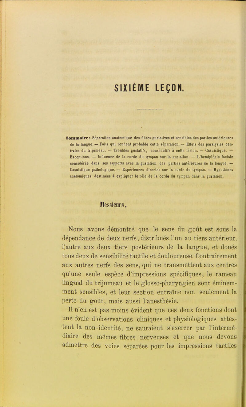 SIXIÈME LEÇON. Sommaire : Séparsiion anatomique des fibres gustatives et sensibles des parties antérieares de la langue. — Faits qui rendent probable celte séparation. — Effets des paralysies cen- trales du trijumeau. — Troubles guslatifs, consécutifs à celle lésion. — Casuistique. — Eiceplions. — InQuence de la corde du tympan sur la gustaiion. — L'hémiplégie faciale considérée dans ses rapports avec la gustation des parties antérieures de la langue. — Casuistique pathologique. — Expériences directes sur la corde du tympan. — Hj'pothëset anatomiques destinées à expliquer le rôle de la corde du tympan dans la gustaiion. Messieurs, Nous avons démontré que le sens du goût est sous la dépendance de deux nerfs, distribués l'un au tiers antérieur, l'autre aux deux tiers postérieurs de la langue, et doués tous deux de sensibilité tactile et douloureuse. Contrairement aux autres nerfs des sens, qui ne transmettent aux centres qu'une seule espèce d'impressions spécifiques, le rameau lingual du trijumeau et le glosso-pharyngien sont éminem- ment sensibles, et leur section entraîne non seulement la perte du goût, mais aussi l'anestliésie. Il n'en est pas moins évident que ces deux fonctions dont une foule d'observations cliniques et physiologiques attes- tent la non-identité, ne sauraient s'exercer par l'intermé- diaire des mêmes fibres nerveuses et que nous devons admettre des voies séparées pour les impressions tactiles