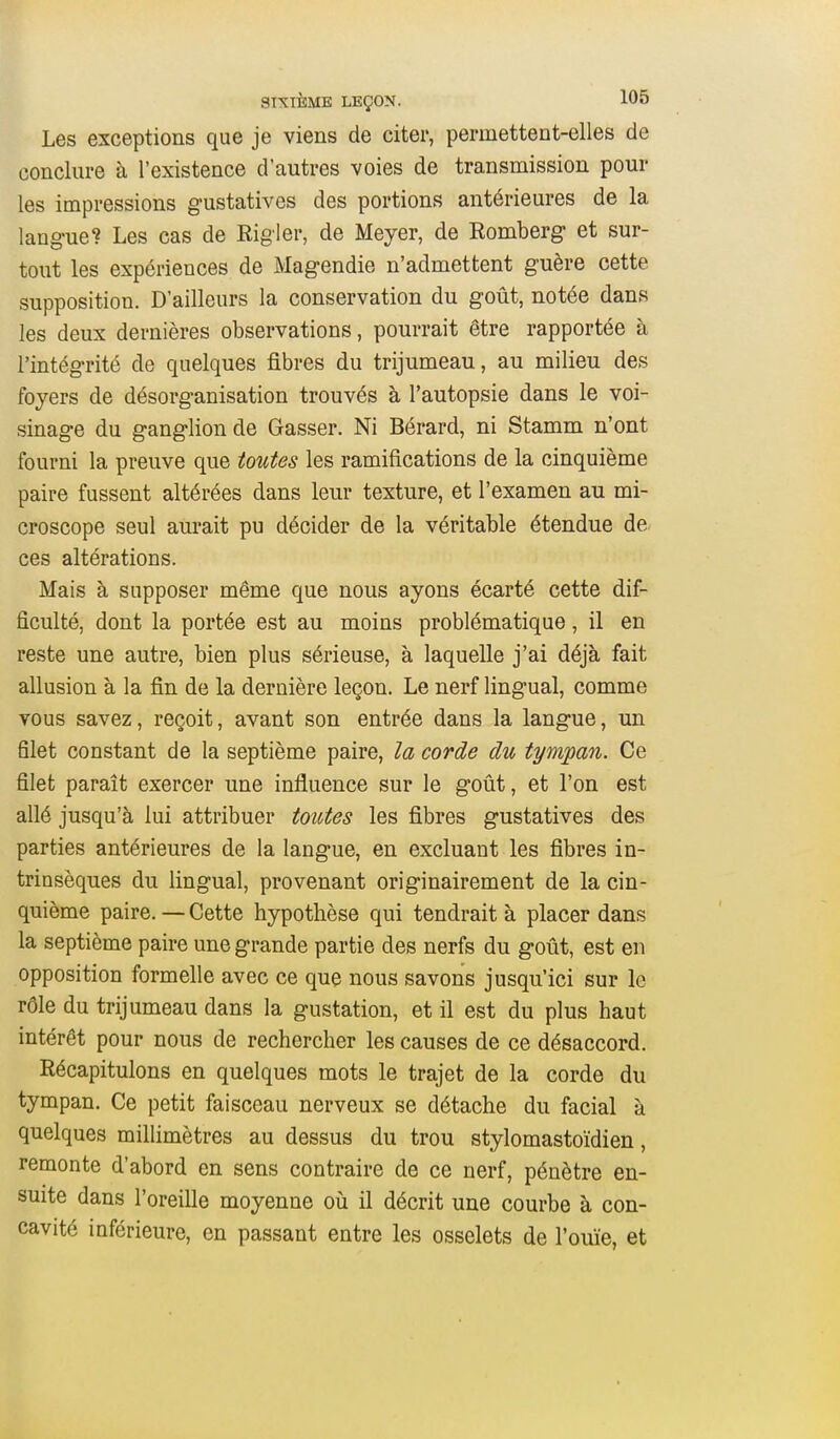 Les exceptions que je viens de citer, permettent-elles de conclure à l'existence d'autres voies de transmission pour les impressions g-ustatives des portions antérieures de la langue? Les cas de Rigler, de Meyer, de Romberg et sur- tout les expériences de Magendie n'admettent guère cette supposition. D'ailleurs la conservation du goût, notée dans les deux dernières observations, pourrait être rapportée à l'intégrité de quelques fibres du trijumeau, au milieu des foyers de désorganisation trouvés à l'autopsie dans le voi- sinage du ganglion de Gasser. Ni Bérard, ni Stamm n'ont fourni la preuve que toutes les ramifications de la cinquième paire fussent altérées dans leur texture, et l'examen au mi- croscope seul aurait pu décider de la véritable étendue de ces altérations. Mais à supposer même que nous ayons écarté cette dif- ficulté, dont la portée est au moins problématique, il en reste une autre, bien plus sérieuse, à laquelle j'ai déjà fait allusion à la fin de la dernière leçon. Le nerf lingual, comme vous savez, reçoit, avant son entrée dans la langue, un filet constant de la septième paire, la corde du tympan. Ce filet paraît exercer une influence sur le goût, et l'on est allé jusqu'à lui attribuer toutes les fibres gustatives des parties antérieures de la langue, en excluant les fibres in- trinsèques du lingual, provenant originairement de la cin- quième paire. — Cette hypothèse qui tendrait à placer dans la septième paire une grande partie des nerfs du goût, est en opposition formelle avec ce que nous savons jusqu'ici sur le rôle du trijumeau dans la gustation, et il est du plus haut intérêt pour nous de rechercher les causes de ce désaccord. Récapitulons en quelques mots le trajet de la corde du tympan. Ce petit faisceau nerveux se détache du facial à quelques millimètres au dessus du trou stylomastoïdien, remonte d'abord en sens contraire de ce nerf, pénètre en- suite dans l'oreille moyenne où il décrit une courbe à con- cavité inférieure, en passant entre les osselets de l'ouïe, et