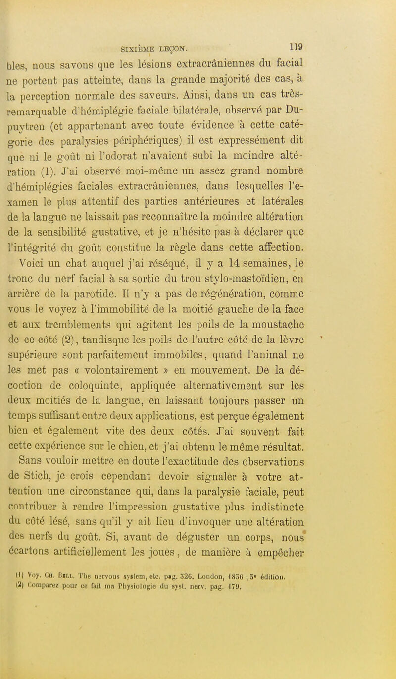 bles, nous savons que les lésions extracrâniennes du facial ne portent pas atteinte, dans la grande majorité des cas, à la perception normale des saveurs. Ainsi, dans un cas très- remarquable d'hémiplég-ie faciale bilatérale, observé par Du- puytreu (et appartenant avec toute évidence à cette caté- gorie des paralysies périphériques) il est expressément dit que ni le goût ni l'odorat n'avaient subi la moindre alté- ration (1). J'ai observé moi-même un assez grand nombre d'hémiplégies faciales extracrâniennes, dans lesquelles l'e- xamen le plus attentif des parties antérieures et latérales de la langue ne laissait pas reconnaître la moindre altération de la sensibilité gustative, et je n'hésite pas à déclarer que l'intégrité du goût constitue la règle dans cette affection. Voici un chat auquel j'ai réséqué, il y a 14 semaines, le tronc du nerf facial à sa sortie du trou stylo-mastoïdien, en arrière de la parotide. II n'y a pas de régénération, comme vous le voyez à l'immobilité de la moitié gauche de la face et aux tremblements qui agitent les poik de la moustache de ce côté (2), tandisque les poils de l'autre côté de la lèvre supérieure sont parfaitement immobiles, quand l'animal ne les met pas a volontairement » en mouvement. De la dé- coction de coloquinte, appliquée alternativement sur les deux moitiés de la langue, en laissant toujours passer un temps suffisant entre deux apphcations, est perçue également bien et également vite des deux côtés. J'ai souvent fait cette expérience sur le chien, et j'ai obtenu le même résultat. Sans vouloir mettre en doute l'exactitude des observations de Stich, je crois cependant devoir signaler à votre at- tention une circonstance qui, dans la paralysie faciale, peut contribuer à rendre l'impression gustative plus indistincte du côté lésé, sans qu'il y ait lieu d'invoquer une altération des nerfs du goût. Si, avant de déguster un corps, nous écartons artificiellement les joues, de manière à empêcher (1) Voy. Ch. n«LL. The nervous syilem, elc. pag. 326. LondoD, <83G ;5« édiliou. (2) Comparez pour ce fait ma Physiologie du sysl. nerv. pag. 179,