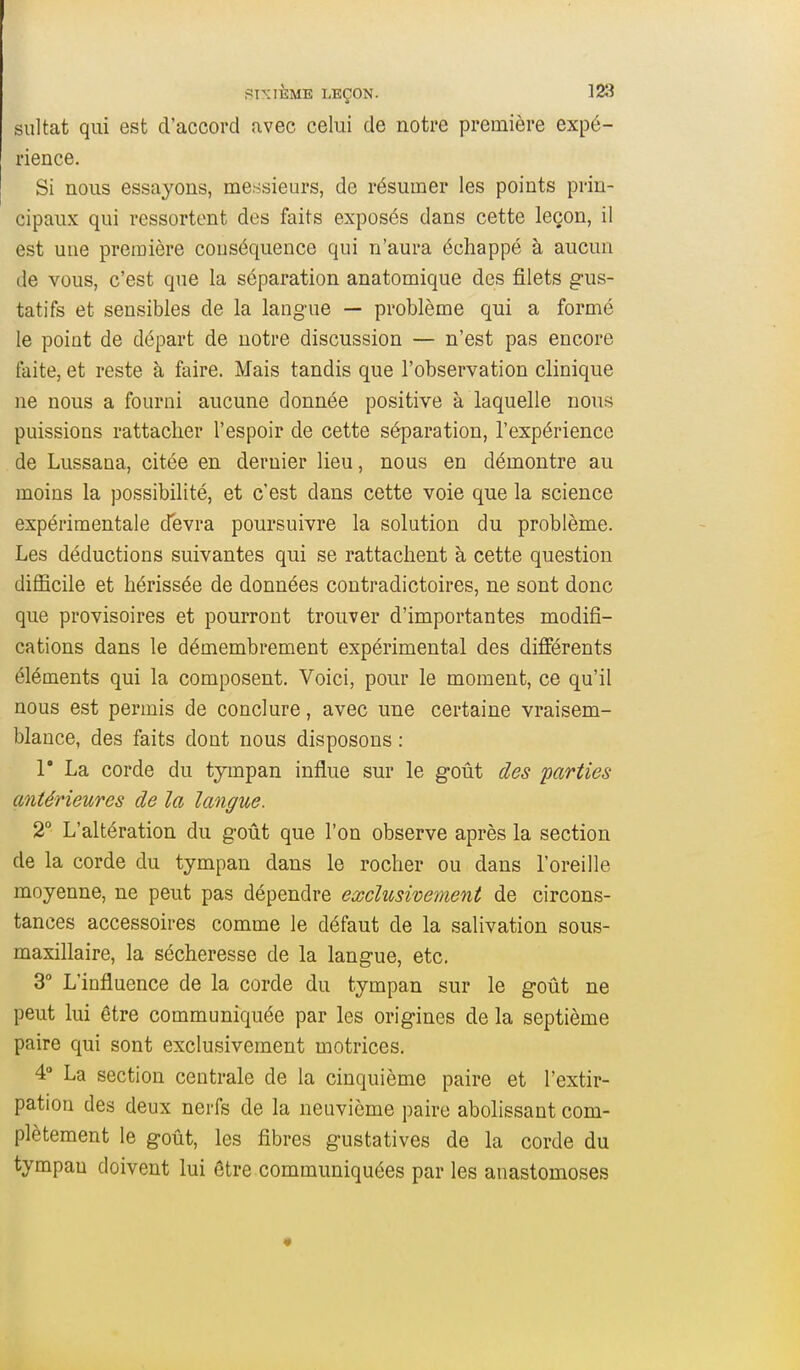 sultat qui est d'accord avec celui de notre première expé- rience. Si nous essayons, messieurs, de résumer les points prin- cipaux qui ressortent des faits exposés dans cette leçon, il est une première conséquence qui n'aura échappé à aucun de vous, c'est que la séparation anatomique des filets gus- tatifs et sensibles de la langue — problème qui a formé le point de départ de notre discussion — n'est pas encore faite, et reste à faire. Mais tandis que l'observation clinique ne nous a fourni aucune donnée positive à laquelle nous puissions rattacher l'espoir de cette séparation, l'expérience de Lussana, citée en dernier lieu, nous en démontre au moins la possibilité, et c'est dans cette voie que la science expérimentale devra poursuivre la solution du problème. Les déductions suivantes qui se rattachent à cette question difficile et hérissée de données contradictoires, ne sont donc que provisoires et pourront trouver d'importantes modifi- cations dans le démembrement expérimental des différents éléments qui la composent. Voici, pour le moment, ce qu'il nous est permis de conclure, avec une certaine vraisem- blance, des faits dont nous disposons : r La corde du tympan influe sur le goût des parties antérieures de la langue. 2° L'altération du goût que l'on observe après la section de la corde du tympan dans le rocher ou dans l'oreille moyenne, ne peut pas dépendre exclusivement de circons- tances accessoires comme le défaut de la salivation sous- maxillaire, la sécheresse de la langue, etc. 3° L'influence de la corde du tympan sur le goût ne peut lui être communiquée par les origines de la septième paire qui sont exclusivement motrices. 4° La section centrale de la cinquième paire et l'extir- pation des deux nerfs de la neuvième paire abolissant com- plètement le goût, les fibres gustatives de la corde du tympan doivent lui être communiquées par les anastomoses