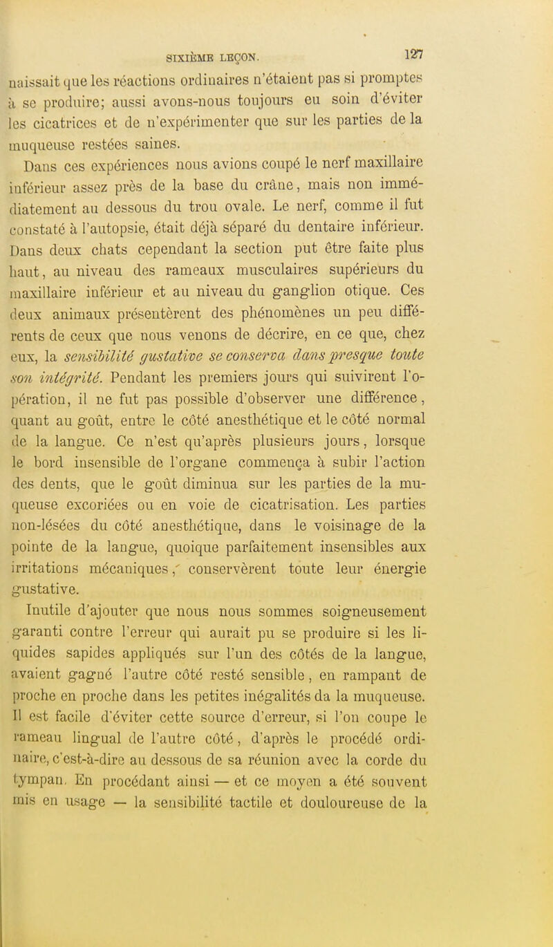 naissait que les réactions ordinaires a'étaieut pas si promptes à se produire; aussi avons-nous toujours eu soin d'éviter les cicatrices et de n'expérimenter que sur les parties de la muqueuse restées saines. Dans ces expériences nous avions coupé le nerf maxillaire inférieur assez près de la base du crâne, mais non immé- diatement au dessous du trou ovale. Le nerf, comme il fut constaté à l'autopsie, était déjà séparé du dentaire inférieur. Dans deux chats cependant la section put être faite plus haut, au niveau des rameaux musculaires supérieurs du maxillaire inférieur et au niveau du ganglion otique. Ces deux animaux présentèrent des phénomènes un peu diffé- rents de ceux que nous venons de décrire, en ce que, chez eux, la sensibilité gustative se conserva dans presque toute son intégrité. Pendant les premiers jours qui suivirent l'o- pération, il ne fut pas possible d'observer une différence, quant au goût, entre le côté anesthétique et le côté normal de la langue. Ce n'est qu'après plusieurs jours, lorsque le bord insensible de l'organe commença à subir l'action des dents, que le goût diminua sur les parties de la mu- queuse excoriées ou en voie de cicatrisation. Les parties non-lésées du côté anesthétique, dans le voisinage de la pointe de la langue, quoique parfaitement insensibles aux irritations mécaniquesconservèrent toute leur énergie gustative. Inutile d'ajouter que nous nous sommes soigneusement garanti contre l'erreur qui aurait pu se produire si les li- quides sapides appliqués sur l'un des côtés de la langue, avaient gagné l'autre côté resté sensible, en rampant de proche en proche dans les petites inégalités da la muqueuse. Il est facile d'éviter cette source d'erreur, si l'on coupe le rameau lingual de l'autre côté, d'après le procédé ordi- naire, c'est-à-dire au dessous de sa réunion avec la corde du tympan, En procédant ainsi — et ce moyen a été souvent rais en usage — la sensibilité tactile et douloureuse de la