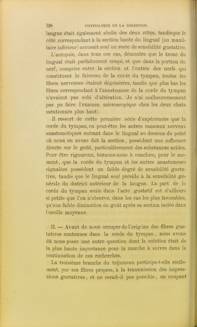 laug'ue était ég-alement abolie des deux côtés, tandisque le côté correspondant à la section haute du ling-ual (ou maxil- laire inférieur) accusait seul un reste de sensibilité g-ustative. L'autopsie, dans tous ces cas, démontra que le tronc du lingual était parfaitement coupé, et que dans la portion du nerf, comprise entre la section et l'entrée des nerfs qui constituent le faisceau de la corde du tympan, toutes les fibres nerveuses étaient dégénérées, tandis que plus bas les fibres correspondant à l'anastomose de la corde du tympan n'avaient pas subi d'altération. (Je n'ai malheureusement pas pu faire l'examen microscopique chez les deux chats mentionnés plus haut). Il ressort de cette première série- d'expériences que la corde du tympan, ou peut-être les autres rameaux nerveux anastomotiques entrant dans le lingual au dessous du point où nous en avons fait la section, possèdent une influence directe sur le goût, particulièrement des substances acides. Pour être rigoureux, bornons-nous à conclure, pour le mo- ment, que la corde du tympan et les autres anastomoses signalées possèdent un faible degré de sensibilité gusta- tive, tandis que le lingual seul préside à la sensibilité gé- nérale du district antérieur de la langue. La part de la corde du tympan seule dans l'acte gustatif est d'ailleurs si petite que l'on n'observe, dans les cas les plus favorables, qu'une faible diminution du goût après sa section isolée dans l'oreille moyenne. H. — Avant de nous occuper de l'origine des fibres gus- tatives contenues dans la corde du tympau, nous avons dû nous poser une autre question dont la solution était de la plus haute importance pour la marche à suivre dans la continuation de ces recherches. La troisième branche du trijumeau participe-t-elle réelle- ment, par ses fibres propres, à la transmission des impres- sions gustatives, et ne serait-il pas possible, eu coupant