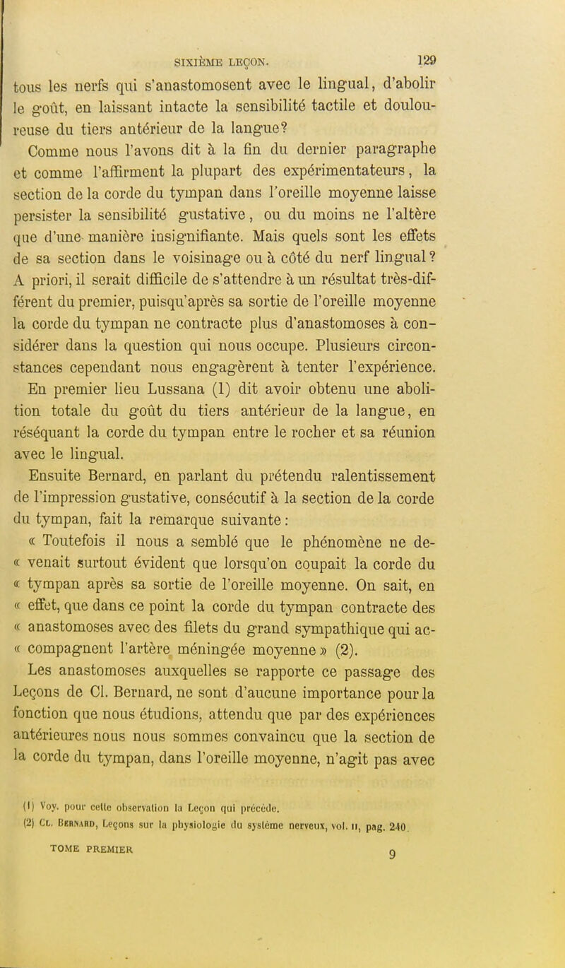 tous les nerfs qui s'anastomosent avec le lingual, d'abolir le g'oût, en laissant intacte la sensibilité tactile et doulou- reuse du tiers antérieur de la langue? Comme nous l'avons dit à la fin du dernier paragraphe et comme l'affirment la plupart des expérimentateurs, la section de la corde du tympan dans l'oreille moyenne laisse persister la sensibilité gustative, ou du moins ne l'altère que d'une manière insignifi.ante. Mais quels sont les effets de sa section dans le voisinage ou à côté du nerf lingual ? A priori, il serait difficile de s'attendre à un résultat très-dif- férent du premier, puisqu'après sa sortie de l'oreille moyenne la corde du tympan ne contracte plus d'anastomoses à con- sidérer dans la question qui nous occupe. Plusieurs circon- stances cependant nous engagèrent à tenter l'expérience. En premier lieu Lussana (1) dit avoir obtenu une aboli- tion totale du goût du tiers antérieur de la langue, en réséquant la corde du tympan entre le rocher et sa réunion avec le lingual. Ensuite Bernard, en parlant du prétendu ralentissement de l'impression gustative, consécutif à la section de la corde du tympan, fait la remarque suivante : (( Toutefois il nous a semblé que le phénomène ne de- « venait surtout évident que lorsqu'on coupait la corde du « tympan après sa sortie de l'oreille moyenne. On sait, en « effet, que dans ce point la corde du tympan contracte des « anastomoses avec des filets du grand sympathique qui ac- te compagnent l'artère méningée moyenne» (2). Les anastomoses auxquelles se rapporte ce passage des Leçons de Cl. Bernard, ne sont d'aucune importance pour la fonction que nous étudions, attendu que par des expériences antérieures nous nous sommes convaincu que la section de la corde du tympan, dans l'oreille moyenne, n'agit pas avec (1) Voy. poui- cette observation la Leron qui précède. (2) Cl. Bernard, Leçons sur la physiologie du système nerveux, vol. ii, pag. 240. TOME PREMIER O