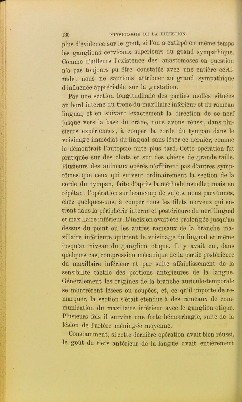 plus d'évidence sur le g-oût, si l'on a extirpé eu même temps les ganglions cervicaux supérieurs du grand sympathique. Comme d'ailleurs l'existence des anastomoses en question n'a pas toujours pu être constatée avec une entière certi- tude , nous ne saurions attribuer au grand sympathique d'influence appréciable sur la gustation. Par une section longitudinale des parties molles situées au bord interne du tronc du maxillaire inférieur et du rameau lingual, et en suivant exactement la direction de ce nerf jusque vers la base du crâne, nous avons réussi, dans plu- sieurs expériences, à couper la corde du tympan dans le voisinage immédiat du lingual, sans léser ce dernier, comme le démontrait l'autopsie faite plus tard. Cette opération fut pratiquée sur des chats et sur des chieus de grande taille. Plusieurs des animaux opérés n'offrirent pas d'autres symp- tômes que ceux qui suivent ordinairement la section de la corde du tympan, faite d'après la méthode usuelle; mais en répétant l'opération sur beaucoup de sujets, nous parvînmes, chez quelques-uns, à couper tous les filets nerveux qui en- trent dans la périphérie interne et postérieure du nerf lingual et maxillaire inférieur. L'incision avait été prolongée jusqu'au dessus du point où les autres rameaux de la branche ma- xillaire inférieure quittent le voisinage du lingual et même jusqu'au niveau du ganglion otique. Il y avait eu, dans quelques cas, compression mécanique de la partie postérieure du maxillaire inférieur et par suite affaiblissement de la sensibilité tactile des portions antérieures de la langue. Généralement les origines de la branche auriculo-temporale se montrèrent lésées ou coupées, et, ce qu'il importe de re- marquer, la section s'était étendue à des rameaux de com- munication du maxillaire inférieur avec le ganglion otique. Plusieurs fois il survint une forte hémorrhagie, suite de la lésion de l'artère méningée moyenne. Constamment, si cette dernière opération avait bien réussi, le goût du tiers antérieur de la langue avait entièrement