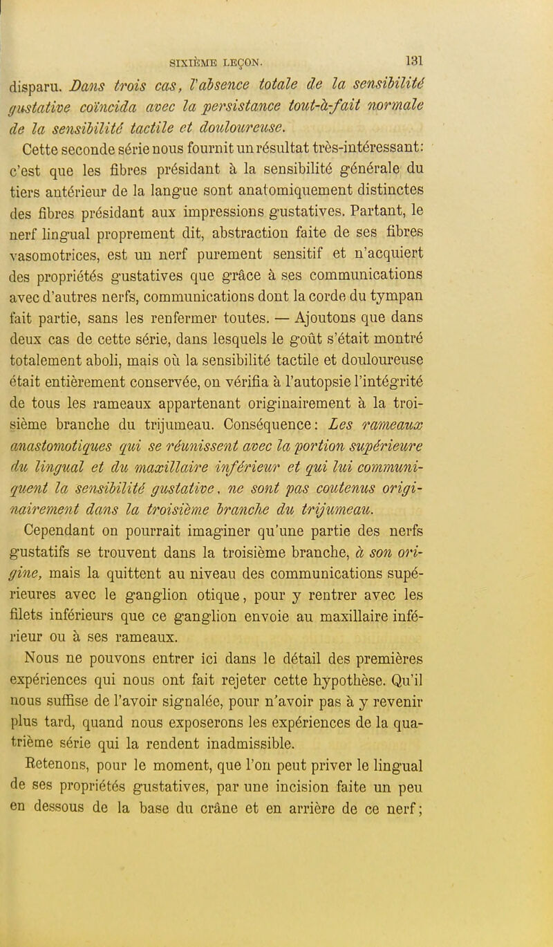 disparu. Bans trois cas, Vabsence totale de la sensibilité gustative coïncida avec la persistance tout-à-fait normale de la sensibilité tactile et douloureuse. Cette seconde série nous fournit un résultat très-intéressant: c'est que les fibres présidant à la sensibilité générale du tiers antérieur de la langue sont anatomiquement distinctes des fibres présidant aux impressions gustatives. Partant, le nerf lingual proprement dit, abstraction faite de ses fibres vasomotrices, est un nerf purement sensitif et n'acquiert des propriétés gustatives que grâce à ses communications avec d'autres nerfs, communications dont la corde du tympan fait partie, sans les renfermer toutes. — Ajoutons que dans deux cas de cette série, dans lesquels le goût s'était montré totalement aboli, mais oh. la sensibilité tactile et douloureuse était entièrement conservée, on vérifia à l'autopsie l'intégrité de tous les rameaux appartenant originairement à la troi- sième branche du trijumeau. Conséquence: Les rameaux anastomotiques qui se réunissent avec la portion supérieure du lingual et du maxillaire inférieur et qui lui communi- quent la sensibilité gustative, ne sont pas coutenus origi- nairement dans la troisième branche du trijumeau. Cependant on pourrait imaginer qu'une partie des nerfs gustatifs se trouvent dans la troisième branche, a son ori- gine, mais la quittent au niveau des communications supé- rieures avec le ganglion otique, pour y rentrer avec les filets inférieurs que ce ganglion envoie au maxillaire infé- rieur ou à ses rameaux. Nous ne pouvons entrer ici dans le détail des premières expériences qui nous ont fait rejeter cette hypothèse. Qu'il nous suffise de l'avoir signalée, pour n'avoir pas à y revenir plus tard, quand nous exposerons les expériences de la qua- trième série qui la rendent inadmissible. Retenons, pour le moment, que l'on peut priver le lingual de ses propriétés gustatives, par une incision faite un peu en dessous de la base du crâne et en arrière de ce nerf;