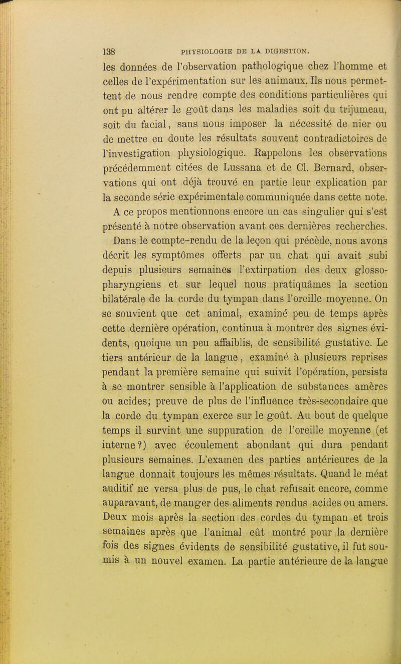 les données de l'observation pathologique chez l'homme et celles de l'expérimentation sur les animaux. Ils nous permet- tent de nous rendre compte des conditions particulières qui ont pu altérer le g-oût dans les maladies soit du trijumeau, soit du facial, sans nous imposer la nécessité de nier ou de mettre en doute les résultats souvent contradictoires de l'investigation physiologique. Rappelons les observations précédemment citées de Lussana et de Cl. Bernard, obser- vations qui ont déjà trouvé en partie leur exphcation par la seconde série expérimentale communiquée dans cette note. A ce propos mentionnons encore un cas singulier qui s'est présenté à notre observation avant ces dernières recherches. Dans le compte-rendu de la leçon qui précède, nous avons décrit les symptômes offerts par un chat qui avait subi depuis plusieurs semaines l'extirpation des deux glosso- pharyngiens et sur lequel nous pratiquâmes la section bilatérale de la corde du tympan dans l'oreille moyenne. On se souvient que cet animal, examiné peu de temps après cette dernière opération, continua à montrer des signes évi- dents, quoique un peu affaiblis, de sensibilité gustative. Le tiers antérieur de la langue, examiné à plusieurs reprises pendant la première semaine qui suivit l'opération, persista à se montrer sensible à l'application de substances amères ou acides; preuve de plus de l'influence très-secondaire que la corde du tympan exerce sur le goût. Au bout de quelque temps il survint une suppuration de l'oreille moyenne (et interne?) avec écoulement abondant qui dura pendant plusieurs semaines. L'examen des parties antérieures de la langue donnait toujours les mêmes résultats. Quand le méat auditif ne versa plus de pus, le chat refusait encore, comme auparavant, de manger des aliments rendus acides ou amers. Deux mois après la section des cordes du tympan et trois semaines après que l'animal eût montré pour la dernière fois des signes évidents de sensibilité gustative, il fut sou- mis à un nouvel examen. La partie antérieure de la langue