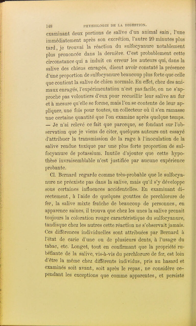 examinant deux portions de salive d'un animal sain, l'une immédiatement après son excrétion, l'autre 20 minutes plus tard, je trouvai la réaction du sulfocyanure notablement plus prononcée dans la dernière. C'est probablement cette circonstance qui a induit en erreur les auteurs qui, dans la salive des chieus enragés, disent avoir constaté la présence d'une proportion de sulfocyanure beaucoup plus forte que celle que contient la salive de chien normale. En effet, chez des ani- maux enragés, l'expérimentation n'est pas facile, on ne s'ap- proche pas volontiers d'eux pour recueillir leur salive au fur et à mesure qu'elle se forme, mais l'on se contente de leur ap- pliquer, une fois pour toutes, un collecteur où il s'en ramasse une certaine quantité que l'on examine après quelque temps. — Je n'ai relevé ce fait que parceque, se fondant sur l'ob- servation que je viens de citer, quelques auteurs ont essayé d'attribuer la transmission de la rage à l'inoculation de la salive rendue toxique par une plus forte proportion de sul- focyanure de potassium. Inutile d'ajouter que cette hypo- thèse invraisemblable n'est justifiée par aucune expérience probante. Cl. Bernard regarde comme très-probable que le sulfocya- nure ne préexiste pas dans la salive, mais qu'il s'y développe sous certaines influences accidentelles. En examinant di- rectement, à l'aide de quelques gouttes de perchlorure de fer, la salive mixte fraîche de beaucoup de personnes, en apparence saines, il trouva que chez les unes la salive prenait toujours la coloration rouge caractéristique du sulfocyanure, tandisque chez les autres cette réaction ne s'observait jamais. Ces différences individuelles sont attribuées par Bernard à l'état de carie d'une ou de plusieurs dents, à l'usage du tabac, etc. Longet, tout en confirmant que la propriété ru- béfiante de la salive, vis-à-vis du perchlorure de fer, est loin d'être la même chez différents individus, pris au hasard et examinés soit avant, soit après le repas, ne considère ce- pendant les exceptions que comme apparentes, et persiste