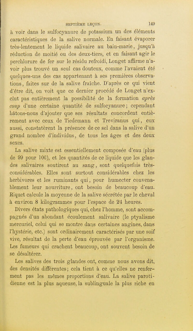 à voir dans le sulfocyanui'e de potassium un des éléments caractéristiques de la salive normale. En faisant évaporer très-lentement le liquide salivaire au bain-marie, jusqu'à réduction de moitié ou des deux-tiers, et en faisant agir le perchlorure de fer sur le résidu refroidi, Longet affirme n'a- voir plus trouvé un seul cas douteux, comme l'avaient été quelques-uns des cas appartenant à ses premières observa- tions, faites sur de la salive fraîche. D'après ce qui vient d'être dit, on voit que ce dernier procédé de Longet n'ex- clut pas entièrement la possibilité de la formation auprès coujo d'une certaine quantité de sulfocyanure ; cependant Lâtons-nous d'ajouter que ses résultats concordent entiè- rement avec ceux de Tiedemann et Treviranus qui, eux aussi, constatèrent la présence de ce sel dans la salive d'un grand nombre d'individus, de tous les âges et des deux sexes. La salive mixte est essentiellement composée d'eau (plus de 99 pour 100), et les quantités de ce liquide que les glan- des salivaires soutirent au sang, sont quelquefois très- considérables. Elles sont surtout considérables chez les herbivores et les ruminants qui, pour humecter convena- blement leur nourriture, ont besoin de beaucoup d'eau, Riquet calcule la moyenne de la salive sécrétée par le cheval à environ 8 kilogrammes pour l'espace de 24 heures. Divers états pathologiques qui, chez l'homme, sont accom- pagnés d'un abondant écoulement salivaire (le ptyalisme mercuriel, celui qui se montre dans certaines angines, dans l'hystérie, etc.) sont ordinairement caractérisés par une soif vive, résultat de la perte d'eau éprouvée par l'organisme. Les fumeurs qui crachent beaucoup, ont souvent besoin de se désaltérer. Les salives des trois glandes ont, comme nous avons dit, des densités différentes; cela tient à ce qu'elles ne renfer- ment pas les mêmes proportions d'eau. La salive paroti- dienne est la plus aqueuse, la sublinguale la plus riche en