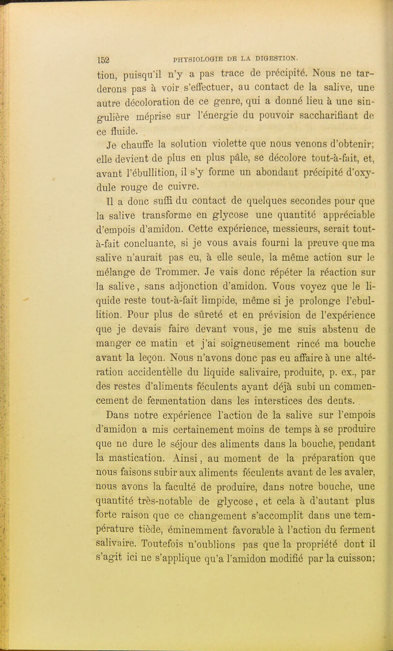 tion, puisqu'il n'y a pas trace de précipité. Nous ne tar- derons pas à voir s'effectuer, au contact de la salive, une autre décoloration de ce genre, qui a donné lieu à une sin- gulière méprise sur l'énergie du pouvoir saccharifiant de ce fluide. Je chauffe la solution violette que nous venons d'obtenir; elle devient de plus en plus pâle, se décolore tout-à-fait, et, avant l'ébuUition, il s'y forme un abondant précipité d'oxy- dule rouge de cuivre. Il a doue suifi du contact de quelques secondes pour que la salive transforme en glycose une quantité appréciable d'empois d'amidon. Cette expérience, messieurs, serait tout- à-fait concluante, si je vous avais fourni la preuve que ma salive n'aurait pas eu, à elle seule, la même action sur le mélange de Trommer. Je vais donc répéter la réaction sur la salive, sans adjonction d'amidon. Vous voyez que le li- quide reste tout-à-fait limpide, même si je prolonge l'ebul- lition. Pour plus de sûreté et en prévision de l'expérience que je devais faire devant vous, je me suis abstenu de manger ce matin et j'ai soigneusement rincé ma bouche avant la leçon. Nous n'avons donc pas eu affaire à une alté- ration accidentelle du liquide salivaire, produite, p. ex., par des restes d'aliments féculents ayant déjà subi un commen- cement de fermentation dans les interstices des dents. . Dans notre expérience l'action de la salive sur l'empois d'amidon a mis certainement moins de temps à se produire que ne dure le séjour des aliments dans la bouche, pendant la mastication. Ainsi, au moment de la préparation que nous faisons subir aux aliments féculents avant de les avaler, nous avons la faculté de produire, dans notre bouche, une quantité très-notable de glycose, et cela à d'autant plus forte raison que ce changement s'accomplit dans une tem- pérature tiède, éminemment favorable à l'action du ferment salivaire. Toutefois n'oublions pas que la propriété dont il s'agit ici ne s'applique qu'a l'amidon modifié par la cuisson;